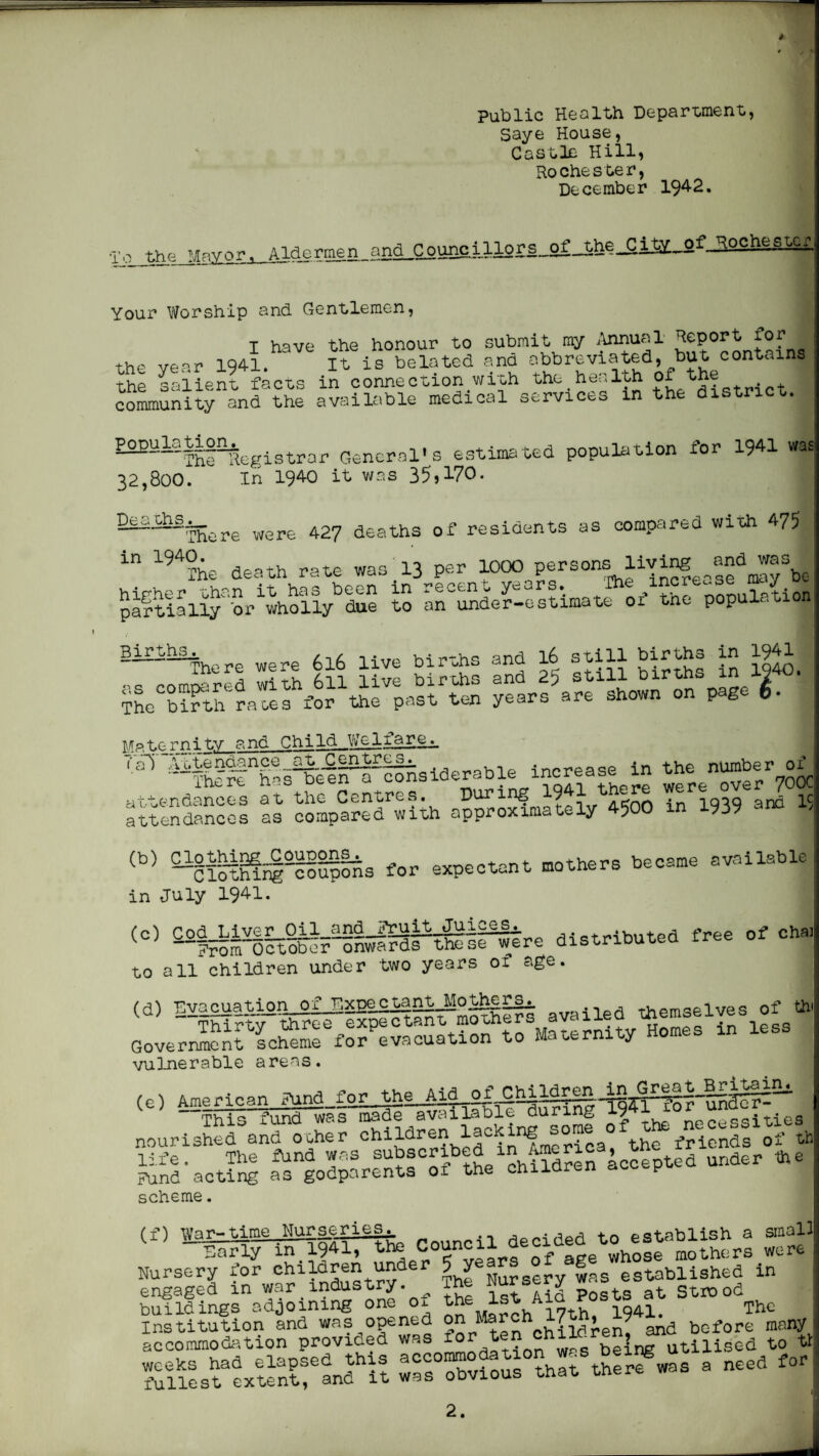 B 4 Public Health Deparment, Saye House, Castle Hill, Rochester, December 194-2. the Mayor, Your Worship and Gentlemen, I have the honour to submit my ilnnual Report £of the year 1941. It is belated and abbreviated, but contains the Laiient facts in connection with the health ^ ^^t community and the available medical services in the district. ^^~’^~The Registrar General’s estimated population for 1941 wa, 32,800. In 1940 it was 35*170. —“There were 42? deaths of residents as compared with 475 in 1940. ^^^Ihe death rate was 13 per 1000 Jy%o ^Stiallf br'who^^^^^^ to ar^der-estimate of the population Birt^ births and 16 still TL'bT^trra'fefi’or'tofpaslRiS ye«farrLownonVg<^ I Ma to r n i t.y ?:»Ghi Id We If a r e ^ '■^^fe''h?i^e-il^^siaerable increase in the .ttenfla^cTs at the Centres During 1941 there attendances as compared with approximately 4^00 937 for expectant mothers became available in July 1941. ^fe^^lt^?tEi?ahiii^re distributed free of cha: to all children under two years of age. fAranuation of Expectant_Mo;|^£r^ .-irri rT-irm'-rl ^ ~-TfeFtT''threr‘exp^ant mothers availed Govermenrseteme for^evacustion to Maternity Homes in less vulnerable areas. (0) American This fund was made avaiLable during 7 necessities nourished and ooher the friends of th life. The fund was shbyr^ed ly^meriy, tl Fund acting as godparents oi the ohiiaren ace t- scheme. (f) n.'ar-time Murse^ries^ decided to establish a small BaEiy in_1941, the Council ycyeato^^^^ mothers were Nursery for The Nursery was established in engaged in war industry. The Nuyery strood buildings adjoining one ol ,^®h^i7th 1041. The acco^ototiorprovidP'wL fJ,!^j^elnrutili°'cd !4flosf ^xt^nCand^t :rs“Xfois°?hr therf was a need for