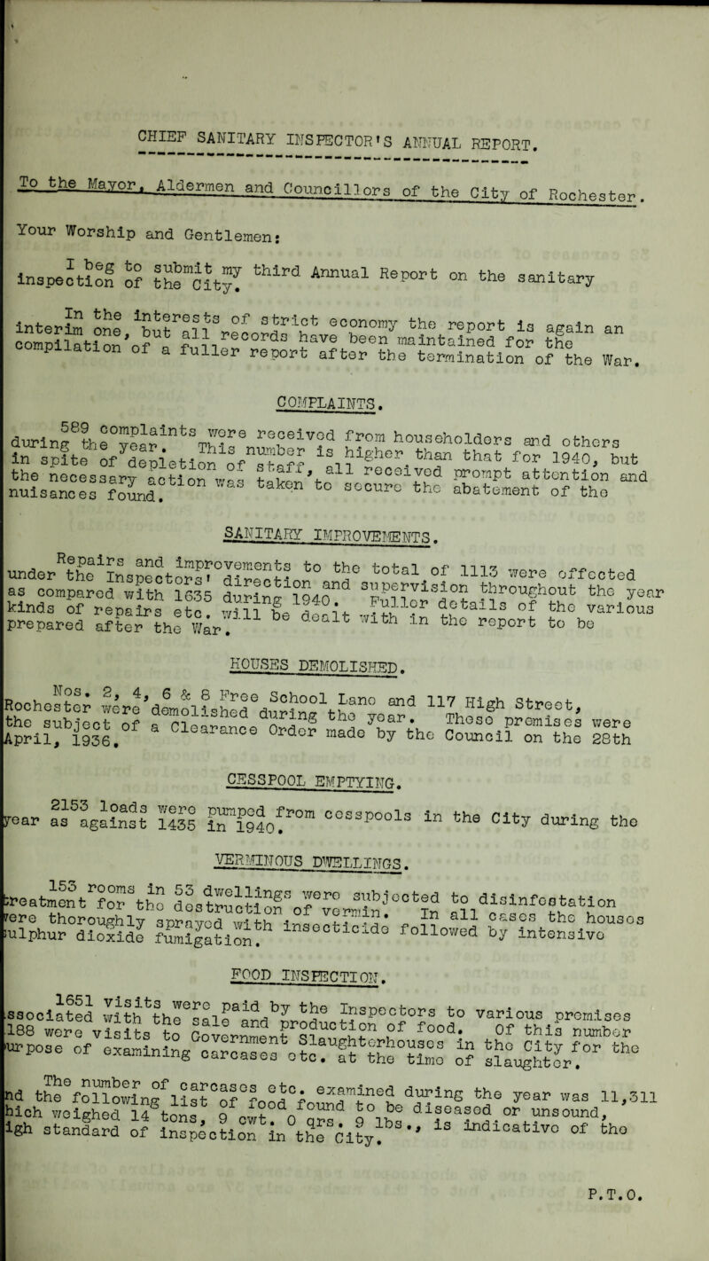 CHIEF sanitary INSPECTOR'S ANNUAL REPORT. To Mayor. Aldermen and Counolllors of the City of . Your Worship and Gentlemen: I beg to inspection of submit my the City, third Annual Report on the sanitary InterL Le \ut al 1 reco^dr h report la again compilation nf « maintained for the •piiatlon of a fuller report after the termination of the War. an COMPLAINTS. 589 complaints wore received during the year. This number is in spite of depletion of the necessary action was nuisances found. from householders and others hlgher^ than that for 1940, but sr.all, all received prompt attention and taken to secure the abatement of the SANITARY IMPROVE?,{ENTS. and improvements to the total of as cLpa?efwitf?6l5 duriSf throughout the'year 1113 were effected KOIJSSS DEMOTTSTTT^-n, Roohesfcl; wlr^dlol?^£^dn°?r^h“ High street, Cleahnoo Ordof Pl’^mi^es by the Council on were the 28th CESSPOOL EMPTYING. 5rear as^against iSs 1^^1940!*^°”^ cesspools in the City during the .•^/ERrmJOUS D^?yELT.Tl\Tr?.q. fcneatmSt^the dLtructlen^rv?..'-'^^‘°^^ disinfestation irere thoroughly sprayed wl^th I’-nan ^ cases the houses fulphur diolide ?S|aMon followed by intensive food INSPECTION. ssociated with the^^ai e^and^^r>n^^ Inspectors to various promises 188 were visits to Government ^f this number -pose Of examining nd thehollowlng^list°of°ronrt°f during the year ivas 11,311 hich v/oighed 14 tons Q f'wf o diseased or unsound, Igh atanlard toaplo?iSrh°tho^hty'’^'' of the