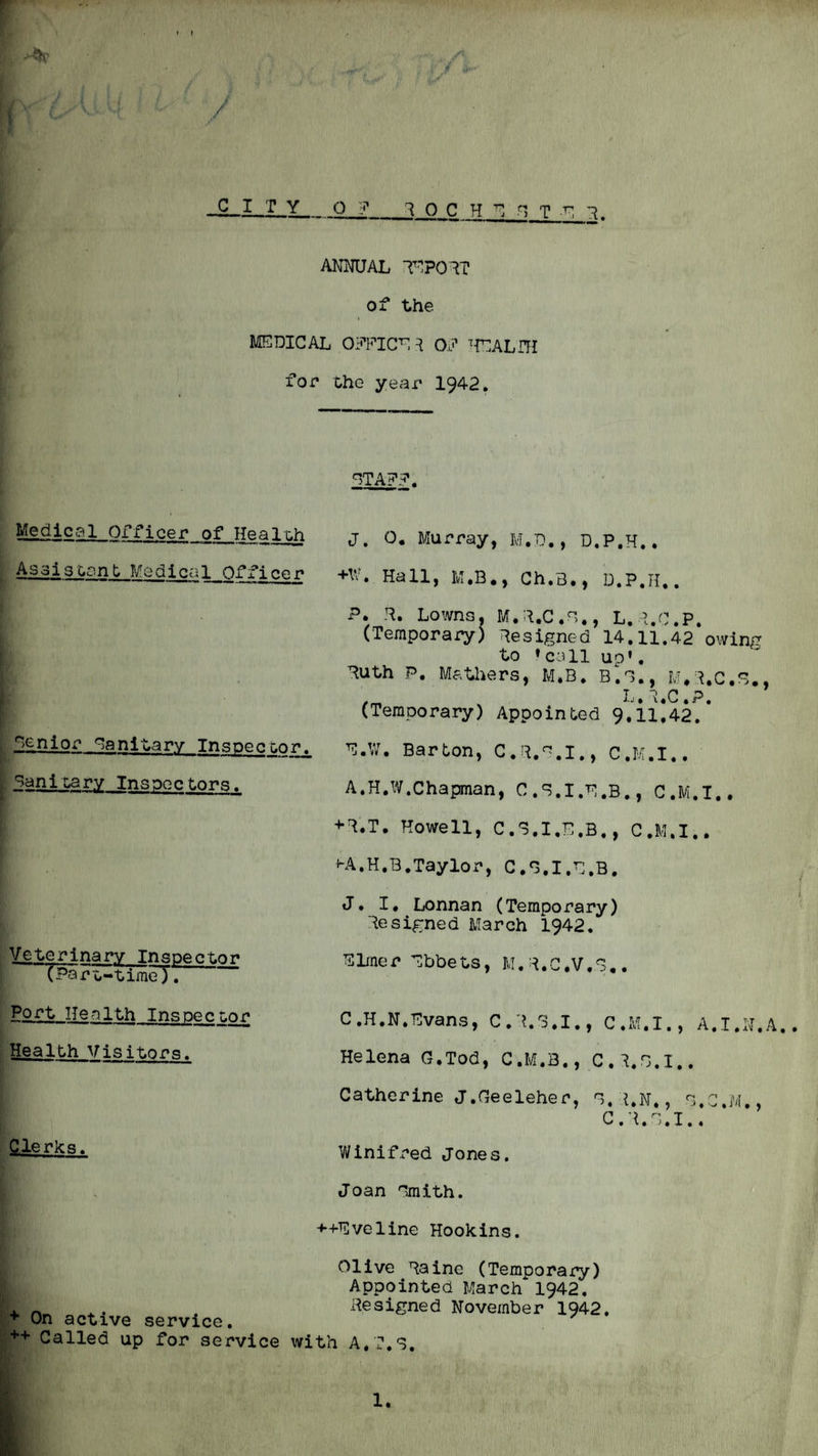 » ! --ih' / CITY 0 ? 1 0 C H n T -n ANmJAL T-1P01T of the MEDICAL Oii’EICE^ 0.3’ ^{EALHI for the year 1942. ETA?.?. Medical Officer of Healiih Asaisoant Medical Officer J. 0. Murray, M.D,, D.P.H.. +W. Hall, M.B., Ch.3., D.P.H.. P. H. Lowns. M.H.C.E,, L,?.C.P. (Temporary) Resigned 14.11.42 owing to ♦call uo’. Ruth P. Mathers, M.B. B^E., M.I.C.E., Ij i g p ^ (Temporary) Appointed 9,il!42.* Epnior Eanitary Inspecter. [ Banltary Inspec tnr.q. Barton, C.R.E.I., C.M.I.. A.H.W.Chapman, C.S.I.H.B., C.M.I., +R.T. Howell, C.E.I.E.B., C.M.I.. f-A.H.B.Taylor, C.E.I.E.B. J. I. Lonnan (Temporary) Resigned March 1942, Veterinary Tnspecter rpQr t-timeT. E Ime r Ebbe ts, M. R. G.V.S.. Port Health Ins pec nor* Health Visitors. C.H.N.Evans, C.R.3.I., C.M.I., A.T.H.A Helena G,Tod, C.M.B., C.R.E.I.. Catherine J.Geeleher, E.R.N., E.C.M., C.R.E.I., Clerks. Winifred Jones. Joan Emith. -♦■-(•Eveline Hook ins. On active service. ++ Called up for service with A.T.S. Olive Raine (Temporaj:y) Appointed March 1942. Resigned November 1942, 1.