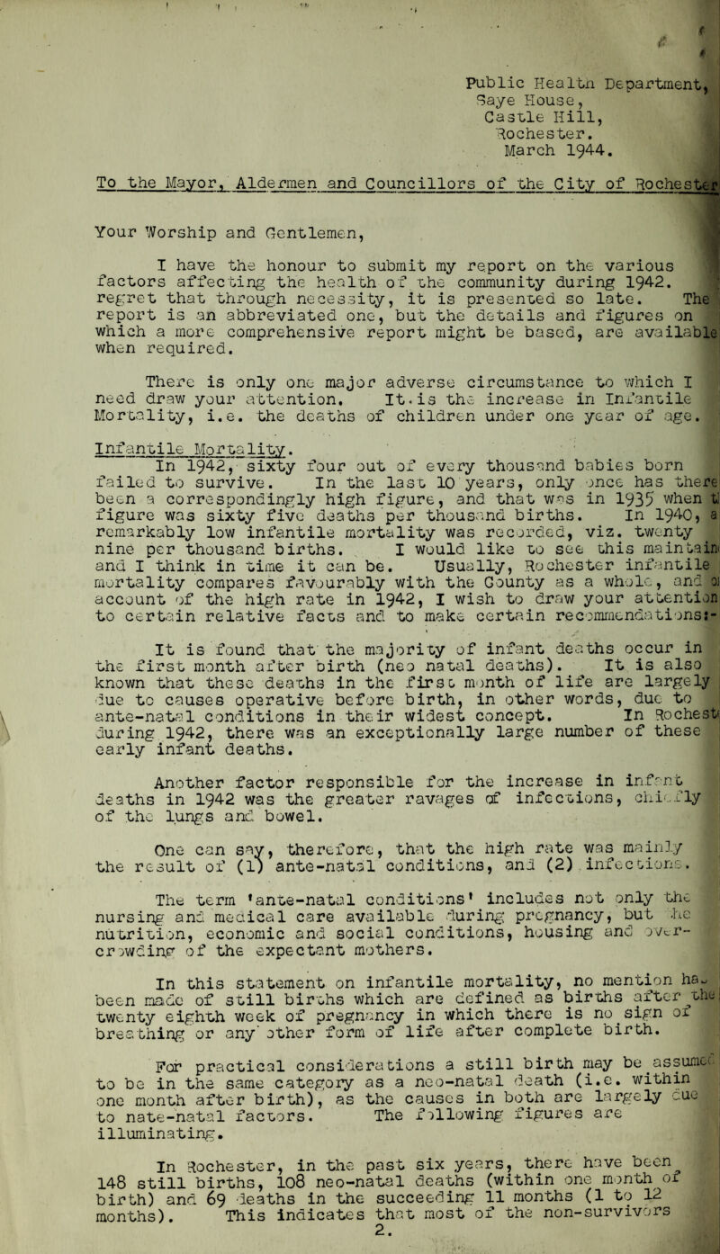 I  ' < (' \ f Public Healtxi Department, ?aye House, Casule Hill, Rochester. March 1944. To the Mayor. Aldermen and Councillors of the City of Rochester Your Worship and Gentlemen, I have the honour to submit my report on the various 1 factors affecting the health of uhe community during 1942. * regret that through necessity, it is presenLed so late. The' report is an abbreviated one, but the details and figures on which a more comprehensive report might be based, are available when required. There is only one major adverse circumstance t^D vjhich I need draw your attention. It.is the increase in Infanoile Mortality, i.e. the deaths of children under one year of age. Infantile Mortality. ■ ' In 1942, sixty four out of every thousand babies born failed to survive. In the last 10 years, only once has there| been a correspondingly high figure, and that was in 1935 when ti figure was sixty five deaths per thouscmd births. In 1940) a remarkably low infantile mortality was recorded, viz. twenty | nine per thousand births. I would like to see this maintain! and I think in time it can be. Usually, Rochester infantile*' mortality compares favourably with the County as a whole, and oi' account of the high rate in 1942, I wish to draw your attention to certain relative facts and to make certain recommendations It is found that' the majority of infant deaths occur in the first month after birth (neo natal deaths). It is also known that these deaths in the firso m')nth of life are largely , due to causes operative before birth, in other words, due to ante-natal conditions in their widest concept. In Rochest during 1942, there was an exceptionally large number of these early infant deaths. ! Another factor responsible for the increase in infant j deaths in 1942 was the greater ravages of infections, ohi'.fly | of the lungs and bowel. I One can say, therefore, that the high rate was mainly | the result of (1; ante-natal conditions, <and (2). infecoions. i The term * ante-natal conditions* includes not only the nursing and meaical care available during: pregnancy, but he nutrition, economic and social conditions, housing and yv^r- criwdihp of the expectant mothers. In this statement on infantile mortality, no mention ha., been maidc of still births which are defined as births after ^thu twenty eighth week of pregnancy in which there is no^sign 01 breathing or any other form of life after complete birth. For practical considerations a still birth may be^assumce to be in the same category as a neo-natal death (i.e. within one month after birth), as the causes in both are largely cue to nate-natal factors. The following figures are illuminating. ' In Rochester, in the past six years, there have been 148 still births, I08 neo-natal deaths (within one month of birth) and 69 deaths in the succeeding 11 months (1 to 12 months). This Indicates that most of the non-survivors