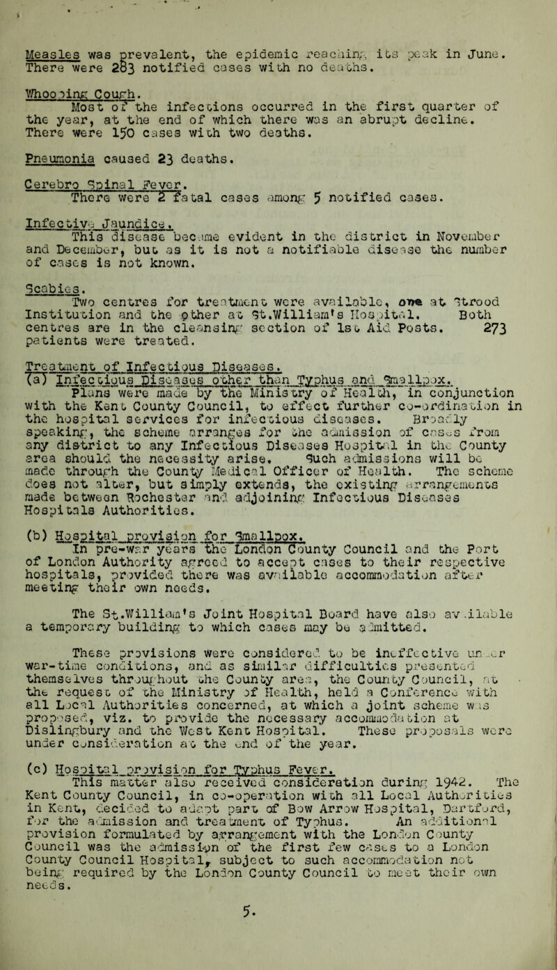 Measles was prevalent, the epidemic reacliinp, its peak: in June. There were 2o3 notified cases with no deaths. V/hooping: CouFh. Most of the infections occurred in the first quarter of the year, at the end of which there was an abrupt decline. There were 150 cases with two deaths. Pneumonia caused 23 deaths. Cerebro Spinal ?evcr. There were”T^atal cases amon^: 5 notified cases. Infective Jaundice. This'^disease became evident in the district in November and December, but as it is not a notifiable diso-.ise Uie nmaber of cases is not known. Scabies. Two centres for treatment were available, orm at 'jtrood Institution and the pther at qt.Williom^s Hospital. Both centres are in the cleansing:' section of 1st Aid Posts. 273 patients were treated. Treatnent of Infectious DiseasovS. (a) Infectious Diseases other than Typhus and <5mallp:)ox. Plans were made by the Ministry of Healtli, in conjunction with the Kent County Council, to effect further co-ordination in the hospital services for infectious diseases. Broadly speaking;, the scheme arranf^es for iho amiiission of cas^s from any district to any Infectious Diseases Hospit^il in the County area should the necessity arise. <?uch admissions will be made throurh the County Medical Officer of Health. The scheme does not alter, but simply extends, the cxistin^r cirrangements made between Rochester and adjoinin.c: Infectious Diseases Hospitals Authorities. (b) Hospital provision for Rmallpox. In pre-waFyears’ the London County Council and the Port of London Authority agreed to accept cases to their respective hospitals, providod there was available accommodation after meeting thoir own noeds. The St.William^s Joint Hospital Board have also av .liable a temporary building to which cases may be admitted. These provisions were considered to be ineffective un„cr war-time conditions, and as similar difficulties presented themselves throughout the County area, the County Council, nt the request of the Ministry of Health, held a Conference with all Local Authorities concerned, at which a joint scheme wee proposed, viz. to provide the nocess,ary acconimodation at Dislingbury and the V/est Kent Hospital. These proposals were under consideration at the end of the ye.ar. (c) Hospital provision for Typhus Fever. This mister a'lso received^conSideration during' 1942. The Kent County Council, in co-operation with .all Local Authorities in Kent, decided to adapt part, of Bow Arrow Hospital, Dartfurd, for the acmiission and treatment of Typhus. An additional provision formulated by agran^'ement with the London County Council was the a'fimissi'pn of the first few cases to a London County Council Hospital,, subject to such accommodation not beine.; required by the London County Council to meet thoir own needs. 5.