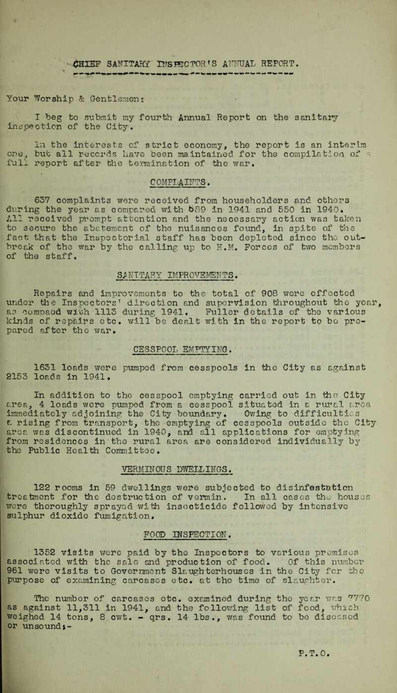 '•<^IEF SAlllTAKI TITSHi:CTOR'S ATRRJAL REPORT. Your Worship & Gentlemen; I beg to snbmit ray fourth Annual Report on the sanitary inspection of the City. In the interests of strict economy, the report is an interim one, but ail records have been maintained for the compilation of full report after the te.mination of the war. COMPLAIiTTS. 637 complaints were received from householders and others dv;ring the year as compared with t>S9 in 1941 and 550 in 1940. All received prom.pt attention and the necessary action was taken to secure the abatement of the nuisances found, in spite of tiie fact that the Inspecborial staff has been depleted since the out¬ break of the war by the calling up to H.M. Forces of two members of the staff. SANTTARY IMPROTTSMSNTS. Repairs and improvemionts to the total of 908 were effected under the Inspectors' direction a.nd supervision throughout the year, as comnaod with 1113 during 1941. Puller details of the various kinds of repairs etc. v;ill be dealt with in the report to bo pre¬ pared after the war. CESSPOOL EMPTYING. 1631 loads were pumped from cesspools in the City as against 2153 loads in 1941. In addition to the cesspool emptying carried out in the City area, 4 loads wore pumped from a cesspool situated in a rural area immediately adjoining the City boundary, Ov/ing to difficulties €. rising from transport, the emptying of cesspools outside the City area was discontinued in 1940, and all applications for emptying from residences in the rural area are considered individually by the Public Health Committee, VERMINOUS D'JITELLINGS. 122 rooms in 59 dv/elllngs were subjected to disinfestation treatment for the destruction of vermin. In all cases thv. houses were thoroughly sprayed with insecticide followed by intensive sulphur dioxide fumigation, FOOD INSPECTION. 1352 visits wore paid by the Inspectors to various promises associated v^ith the sale and production of food. Of this number 961 v/ere visits to Government Slaughterhouses in the City for the purpose of examining carcases etc. at the time of slaughter. The number of carcases etc, examined during the year v/as *^770 as against 11,311 in 1941, and the following list of food, which v/oighed 14 tons, 8 cwt. - qrs. 14 lbs., was found to be diseased or unsoundt-