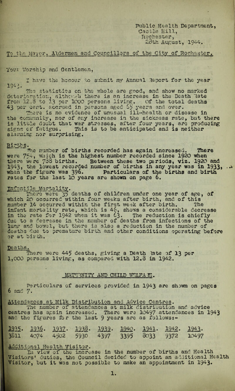Public Health Department, Castle Hill, Rochester, 2Bth August, 1944. To_tHe Mayor, Aldermen and Councillors of the City of Rochester. Youi Worship and Gentlemen, Z have the honour to submit ray Annual Heport for the year 104. :> r./ + The statistics on the whole are good, and show no marked deterioration, althr-vh there is an increase in the Death Hate from 12*3 to 13 per 1000 persons living. Of the total deaths 43 per cent, accrued in persons aged 6? years and over. There is no evidence of unusual ill-health or disease in the community, nor of ar.y increase in the sickness rate, but there is little doubt that war stresses, after four years, are producing signs of fatigue. This is to be anticipated and is neither alarming, nor surprising. Birtbj. The number of births recorded has again increased. There were 754, which is the highest number recorded since 1920 when there were 733 births. Between these two periods, viz. 1920 and 1943, the lowest recorded number of births in any year was in 1933* • when the figure was 396. Particulars of the births and birth rates for the last 10 years are shown on page 6. Infant1le Mortality. There were 35 deaths of children under one year of age, of which 2o occurred within four weeks after birth, and of this number 14 occurred within the first week after birth. The infant mortality rate, which is 46, shows a considerable decrease in the rate for 1942 when it was 63* The reduction is chiefly due to a decrease in the number of deaths from infections of the lung and bowel, but there is also a reduction in the number of deaths due to premature birth and other conditions operating before or at birth. Deaths. There were 445 deaths, giving a Death iate of 13 per 1,000 persons living, as compared with 12,3 in 1942. MATTHNITY AND CHILD WTLFAB. Particulars of services provided in 1943 are shown on pages 6 and y. Attendances at Milk Distribution and Advice Centres. The number of attendances at milk distribution and advice centres has again increased. There were 10497 attendances in 1943 and the figures for the last 9 years are as follows:- 23.15.- 1206. 1202. 1238. 1202. 12U2. 1241. 1212. 1943. 3S11 4074 4502 5930 4397 3395 8033 9372 10497 Additional Health Visitor. In view of the’increase in the number of births and Health Visitors' duties, the Council decided to appoint an additional Health Visitor, but it was not possible to make an appointment in 1943*