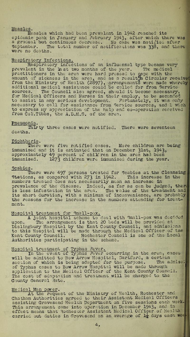 < Measles. Measles which had been prevalent in 1942 reached its epidemic peak in January and x^ebruary 1943? after which there was a gradual but continuous decrease. No case was notified after September. The total number of notifications was 33^? and there were no deaths. Respiratory Infections. Respiratory infections of an influenzal type became very prevalent in the last two months of the year. The medical practitioners in the area were hard pressed to cppe with the amount of sickness in the area, and as a resultja Circular received from the Ministry of Health (2o97)? arrangements were made whereby additional medical assistance could be called for from Service sources. The Council also agreed, should it become necessary, for Medical Officers and Nurses in their employ, to be seconded to assist in any serious development. Fortunately, it was only necessary to call for assistance from Service sources, and 1 wish to express ray appreciation of the help and co-operation received from Col.Tibbs, the A.B.M.S. of the area. pneumonia. Thirty three cases were notified. There were seventeen deaths. Diphtheria. There were five notified cases. More children are being immunised and it is estimated that on December 31s't'? 1-943? approximately 49 percent of children in the area had been immunised. 1273 children were immunised during; the year. Scabies. There were 497 persons treated for Scabies at the Cleansing Stations, as compared with 273 in 1942. This increase in the numbers treated does not necessarily mean an increase in prevalence of the disease. Indeed, as far as can be judged, there] is less infestation in the area. The value of the treatment and its short duration, with a minimum of inconvenience, are probably the reasons for the increase in the numbers attending for treat¬ ment. Hospital treatment for Small-pox. A joint hospital scheme to deal with Small-pox was decided upon. The arrangement is that 20 beds will be provided at, Dislingbury Hospital by the Kent County Council, and admissions to this Hospital will be made through the Medical Officer of tne Kent County Council. Rochester Council is one of the Local Authorities participating in the scheme. area, cases certain rp ■ Hospital treetment of Typhus Fever. In the event of Typhus x?ever occurring in the will be admitted to Bow Arrow Hospital, Dartford, a section of which is being adapted for the purpose. The a of Typhus cases to Bov# Arrow Hospital will be made through application to the Medical Officer of the Kent County Couneii The cost of adaptation and treatment will be charged to the County General Rate. Medical Man power. .ssii. Cha ass This arrangement came into operation in December 1943? effect means that Rochester Assistant Medical Officer __ carried out duties in Gravesend on an average of \\ days each wet and in He a]4 of .ii
