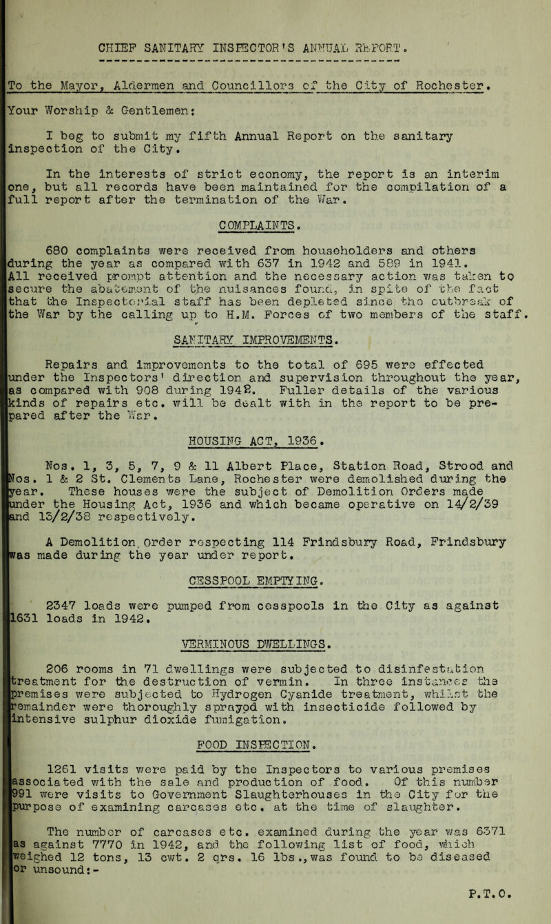 To the Mayor, Aldermen and Councillors of the City of Rochester. Your Worship & Gentlemen: I beg to submit my fifth Annual Report on the sanitary inspection of the City. In the interests of strict economy, the report is an interim one, but all records have been maintained for the compilation of a full report after the termination of the War. COMPLAINTS. 680 complaints were received from householders and others iduring the year as compared with 637 in 1942 and 589 in 1941. |All received prompt attention and the necessary action was taken to secure the abatement of the nuisances found, in spite of the fact that the Inspectorial staff has been depleted since the outbreak of the War by the calling up to H.M. Forces of two members of the staff. *■ SANITARY IMPROVEMENTS. Repairs and improvements to the total of 695 were effected under the Inspectors’ direction and supervision throughout the year, as compared with 908 during 1948. Fuller details of the various kinds of repairs etc. will be dealt with in the report to be pre¬ pared after the War. HOUSING ACT, 1956. Nos. 1, 3, 5, 7, 9 & 11 Albert Place, Station Road, Strood. and [Nos. 1 & 2 St. Clements Lane, Rochester were demolished during the [year. These houses were the subject of Demolition Orders made [under the Housing Act, 1936 and which became operative on 14/2/39 [and 13/2/38 respectively. A Demolition,order respecting 114 Frindsbury Road, Frindsbury [was made during the year under report. CESSPOOL EMPTYING. 2347 loads were pumped from cesspools in the City as against 11631 loads in 1942. VERMINOUS DWELLINGS. 206 rooms in 71 dwellings were subjected to disinfestation [treatment for the destruction of vermin. In three instances the [premises were subjected to Hydrogen Cyanide treatment, whilst the [remainder were thoroughly sprayod with insecticide followed by [intensive sulphur dioxide fumigation. 1 FOOD INSPECTION. 1261 visits were paid by the Inspectors to various premises [associated with the sale and production of food. Of this number 1991 were visits to Government Slaughterhouses in the City for the [purpose of examining carcases etc. at the time of slaughter. ' The number of carcases etc. examined during the year was 6371 as against 7770 in 1942, and the following list of food, which weighed 12 tons, 13 cwt. 2 qrs. 16 lbs.,was found to be diseased or unsound:- P.T.0.