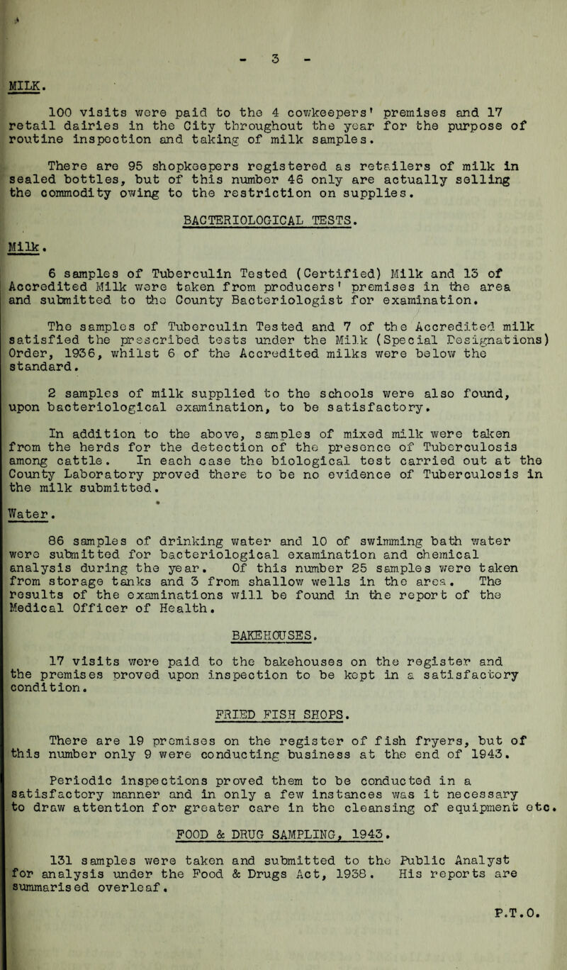 4 3 MILK. 100 visits wore paid to the 4 cowkeepers' premises and 17 retail dairies in the City throughout the year for the purpose of routine inspection and taking of milk samples. There are 95 shopkeepers registered as retailers of milk in sealed bottles, but of this number 46 only are actually selling the commodity owing to the restriction on supplies. BACTERIOLOGICAL TESTS. Milk. 6 samples of Tuberculin Tested (Certified) Milk and 13 of Accredited Milk were taken from producers' premises in the area and submitted to the County Bacteriologist for examination. The samples of Tuberculin Tested and 7 of the Accredited milk satisfied the prescribed tests under the Milk (Special resignations) Order, 1936, whilst 6 of the Accredited milks were below the standard. 2 samples of milk supplied to the schools were also found, upon bacteriological examination, to be satisfactory. In addition to the above, samples of mixed milk were taken from the herds for the detection of the presence of Tuberculosis among cattle. In each case the biological test carried out at the County Laboratory proved there to be no evidence of Tuberculosis in the milk submitted. * Water. 86 samples of drinking water and 10 of swimming bath water were submitted for bacteriological examination and chemical analysis during the year. Of this number 25 samples were taken from storage tanks and 3 from shallow wells in the ares. The results of the examinations will be found In the report of the Medical Officer of Health. BAKEHOUSES. 17 visits were paid to the bakehouses on the register and the premises proved upon inspection to be kept in a satisfactory condition. FRIED FISH SHOPS. There are 19 premises on. the register of fish fryers, but of this number only 9 were conducting business at the end of 1943. Periodic inspections proved them to be conducted in a satisfactory manner and in only a few instances was it necessary to draw attention for greater care in the cleansing of equipment etc. FOOD & DRUG SAMPLING, 1945. 131 samples were taken and submitted to the Public Analyst for analysis under the Food & Drugs Act, 1938. His reports are summarised overleaf. P.T.O