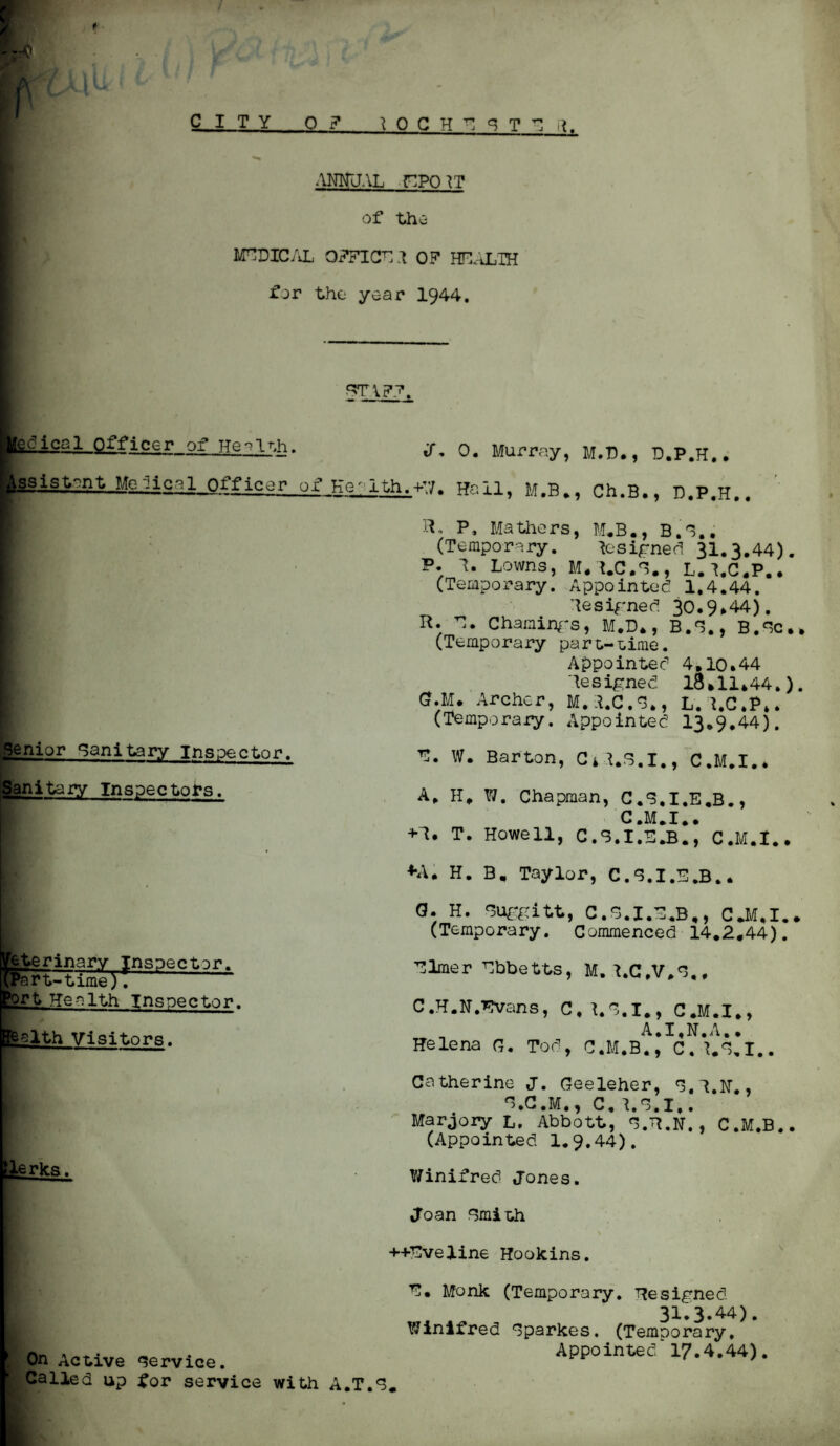 ANNUAL HPO}T of the MEDICAL OFFICE 1 OF HEALTH for the year 1944. STAFF. dical Officer of Health. iS. 0. Murray, M.D., D.P.H.. I^ssist^nt Morlical Officer of Health.+7. Hail, M.B., Ch.B., D.P.H.. Senior Sanitary Inspector. P, Mathers, M.B., B.G.. (Temporary. Resigned 31.3*44). P. 1. Lowns, M.A.C.G., L.I.C.P.. (Temporary. Appointee! 1.4.44. Resigned 30.9*44). R. E. Chainings, M.D*, B.S., B.Gc.* (Temporary part-Lime. Appointed 4.10.44 Resigned 18*11*44.). G.M. Archer, M.3.C.S., L. l.C.P,. (Temporary. Appointed 13.9,44). B. W. Barton, C4I.S.I., C.M.I.. Sanitary Inspectors. pterinary Inspector. ^Part-time). Health Inspector. >ort ?lth Visitors. lerks. On Active Service. Called up for service with A, H, W. Chapman, C.S.I.E.B., C.M.I.. + 1. T. Howell, C.S.I.S.B., C.M.t.. ♦A. H. B, Taylor, C.S.I.E.B.* Q. H. Suggitt, C.S.I.E.B., C.M.I.. (Temporary. Commenced 14,2.44). Elmer Ebbetts, M. I.C.V.E., C.H.N.Evans, C.LS.I,, C.M.I., A.I.N.A,• Helena G. Tod, C.M.B., C.t.E.I.. Catherine J. Geeleher, S.l.H., E.C.M., C. l.S.I,. Marjory L, Abbott, S.R.N., C.M.B.. (Appointed 1.9.44). Winifred Jones. Joan Smith ++Eveline Hookins. E. Monk (Temporary. Resigned 3I.3.44). Winifred Sparkes. (Temporary, Appointed 17.4.44). A.T.S.