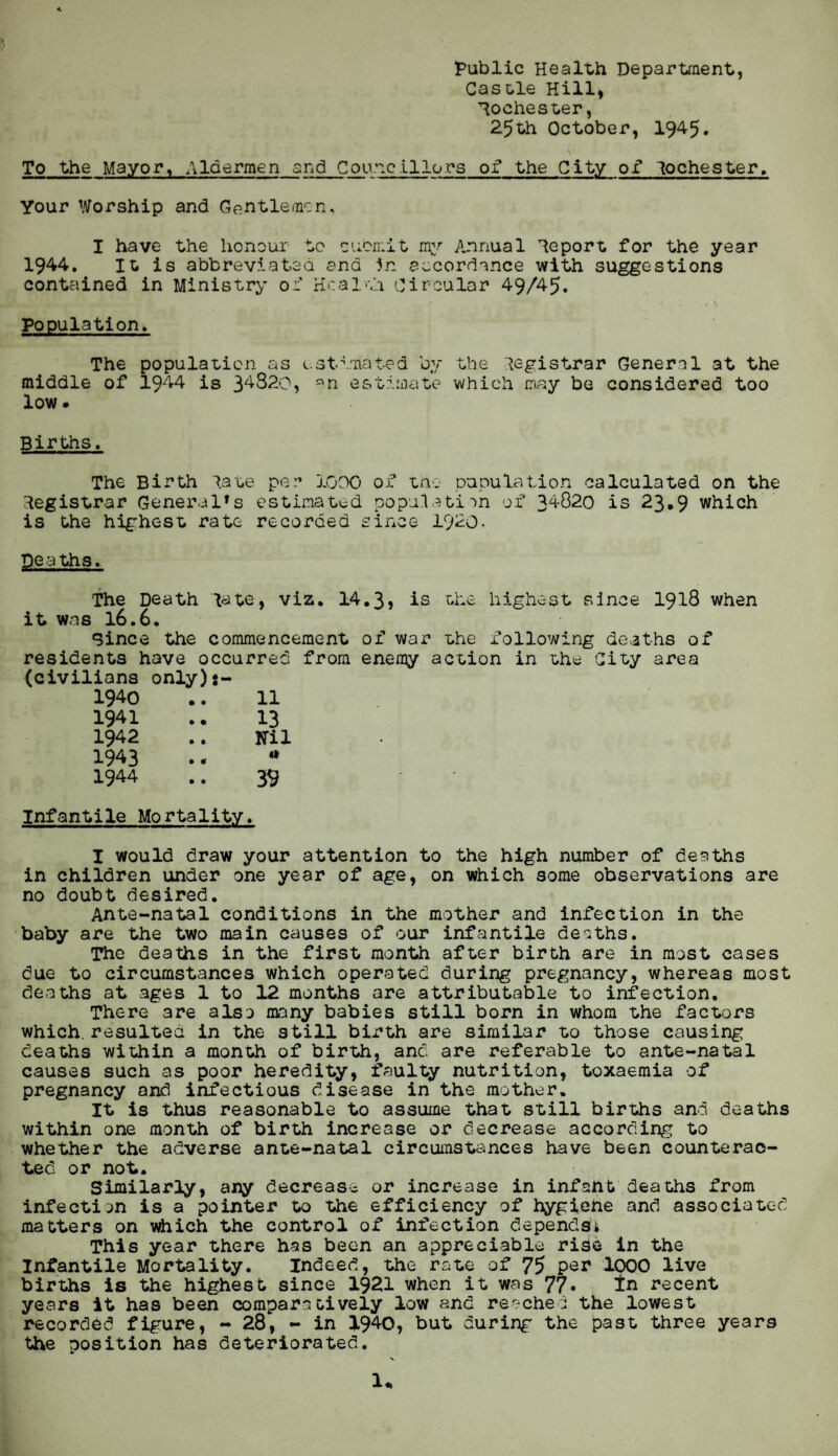 public Health Department, Castle Hill, Rochester, 25th October, 1945. \ To the Mayor, Aldermen and Councillors of the City of lochester. Your Worship and Gentlemen, I have the honour to submit my Annual Report for the year 1944* It is abbreviated and In accordance with suggestions contained in Ministry of Health Circular 49/45. Population. The population as estimated by the Registrar General at the middle of 1944 is 34820, an estimate which may be considered too low • Births. The Birth late per 1000 of tno papulation calculated on the Registrar General1s estimated population of 34820 is 23.9 which is the highest rate recorded since 1920, Deaths. The Death late, viz. 14.3, is the highest since 1918 when it was 16.6. Since the commencement of war the following deaths of residents have occurred from enemy action in the City area (civilians only)i- 1940 .. 11 1941 .. 13 1942 .. Ml 1943 . - * 1944 .. 39 Infantile Mortality. I would draw your attention to the high number of deaths in children under one year of age, on which some observations are no doubt desired. Ante-natal conditions in the mother and infection in the baby are the two main causes of our infantile deaths. The deaths in the first month after birth are in most cases due to circumstances which operated during pregnancy, whereas most deaths at ages 1 to 12 months are attributable to infection. There are also many babies still born in whom the factors which, resultea in the still birth are similar to those causing deaths within a month of birth, and are referable to ante-natal causes such as poor heredity, faulty nutrition, toxaemia of pregnancy and infectious disease in the mother. It is thus reasonable to assume that still births and deaths within one month of birth increase or decrease according to whether the adverse ante-natal circumstances have been counterac¬ ted or not.. Similarly, any decrease or increase in infant deaths from infection is a pointer to the efficiency of hygiehe and associated matters on which the control of infection depends* This year there has been an appreciable rise in the Infantile Mortality. Indeed, the rate of 75 per 1000 live births is the highest since 1921 when it was 77• In recent years it has been comparatively low and reached the lowest recorded figure, - 28, - in 1940, but during the past three years the position has deteriorated. \