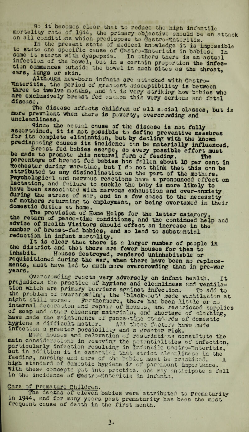 So it becomes clear that to reduce the high infantile mortality rate of 1944, the primary objective should be an attack on all conditions which predispose to Gastroenteritis. In the present state of medical knowledge it is impossible to state one specific cause of (Jastro-Enteritis in babies. In some it starts with dyspepsia. In others there is an actual intectlon of the bowel, but in a certain proportion the infec¬ tion commences outside the Dowel in such sites as the throat, ears, lungs or skin. ’ Although new-born infants are attacked with Gastro¬ enteritis, the period of greatest susceptibility is between three to twelve months, one it is very striking how babies who are exclusively breast fed escape this very serious and fatal disease. Th* disease affects children of all social classes, but is more prevalent when there is poverty, overcrowding and uncleanliness. ^ Since the sc&ual cause of the disease is not fully ascertained, it is not possible to define preventive measures s °^raP^0te elimination, but by dealing with the known predisposing causes its incidence can be materially influenced. Breast fed babies escape, so every possible effort must oe made to promote this natural form of feeding. l»he percentage of breast fed babies has fallen about 10 per cent in Rochester during war-time, but I do not think that this can be attributed to any disinclination on the part of the mothers. Psychological and nervous reactions have a pronounced effect on lactation, and failure to suckle the baby is more likely to have been associated with nervous exhaustion and over-anxiety during the stress of war, and in a few cases to the necessity of mothers returning to employment, or being overtaxed in their domestic duties at home. The provision of Home Helps for the latter category, the return of peace-time conditions, and the continued help and advice of Health Visitors should effect an increase in the number of breast-fed babies, and so lead to substantial reduction in infant mortality. It is clear that there is a larger number of people in the district and that there are fewer houses for them to inhabit. Houses destroyed, rendered uninhabitable or requisitioned curing the war, when there have been no replace¬ ments, must have led to much more overcrowding than in pre-war years. r . Overcrowding reacts very adversely on infant health. It prejudices the practice of hygiene and cleanliness and ventila¬ tion which are primary barriers against infection. To add to the problem oi overcrowding, the rblack~out» made ventilation at night still worse. furthermore, there has been little or no internal decoration end repair of houses, ana restricted supplies of soap and other clearing materials, and shortage of clothing, have made the maintenance of peace-time 'Standards cf domestic hygiene a difficult matter. All these factors have made infection a greater possibility and a greater risk. More houses and relaxation of restrictions constitute the main considerations in removing the potentialities of infection, particularly infection resulting in Infantile Gastro-fnteritis, but in addition it is essential that strict cleanliness in the ,i sc-d. A feeding, nursing and care of the babies muslin high standard or domestic hygiene i»e of paramount importance. With these concepts put into practice, one may anticipate a fall in the incidence of Gastro-Entcritis in infants. Care of premature Children. The deaths of eleven babies were attributed to Prematurity in 1944, and for many years past prematurity has been the most frequent cause of death in the first month.