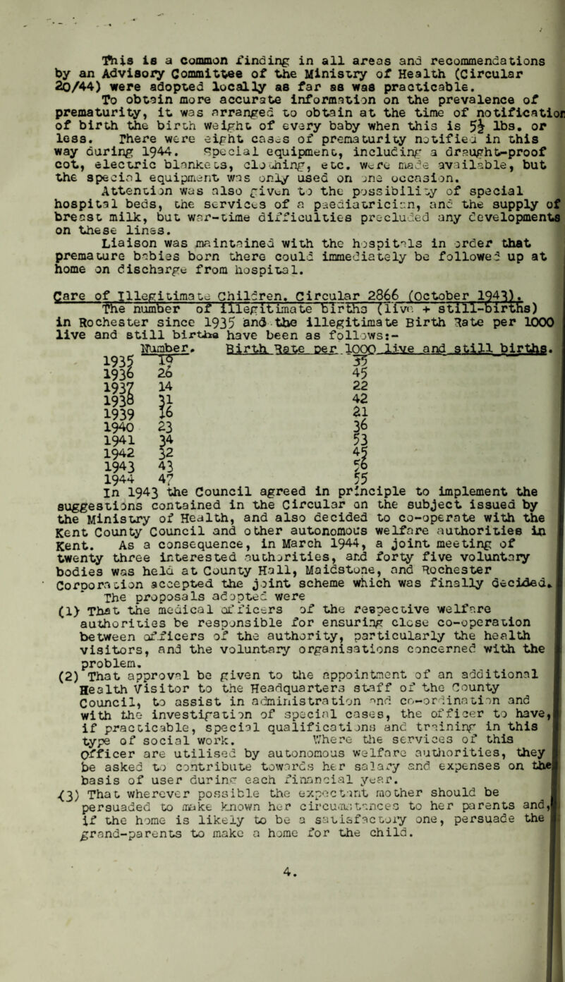 ■flits is a common finding in all areas and recommendations by an Advisory Committee of the Ministry of Health (Circular 2q/44) were adopted locally as far ss was practicable. To obtain more accurate information on the prevalence of prematurity, it was arranged to obtain at the time of notificatior of birth the birth weight of every baby when this is lbs. or less. There were eight cas.= s of prematurity notified in this way during 1944. Special equipment, including a draught-proof cot, electric blankets, clodiing, etc. Were made available, but the special equipment was only used on one occasion. Attention was also giv^n to the possibility of special hospital beds, the services of a paediatrician, and the supply of breast milk, but war-time difficulties precluded any developments on these lines. Liaison was maintained with the hospitals in order that premature babies born there could immediately be followed up at home on discharge from hospital. Care of Illegitimate Children. Circular 2866 (October 194*3). floe number of illegitimate births (live + still-births) in Rochester since 1935 and the illegitimate Birth Rate per 1000 live and still birtii® have been as follows;- Huaber, Birth Rate per .loon live and still births. 1935 1936 1937 193& 1939 1940 1941 1942 1943 1944 15 26 14 23 34 32 43 4? 55 45 22 42 21 36 53 45 55 in 1943 the Council agreed in principle to implement the suggestions contained in the Circular on the subject issued by the Ministry of Health, and also decided to co-operate with the Kent County Council and other autonomous welfare authorities in Kent. As a consequence, in March 1944, a joint meeting of twenty three interested authorities, and forty five voluntary bodies was held at County Hall, Maidstone, and Rochester Corporation accepted the joint scheme which was finally decided, The proposals adopted were (1) That the medical officers of the respective welfare authorities be responsible for ensuring close co-operation between of.ficers of the authority, particularly the health visitors, and the voluntary organisations concerned with the problem. (2) That approval be given to the appointment of an additional Health Visitor to the Headquarters staff of the County Council, to assist in administration and co-ordination and with the investigation of special cases, the officer to have,] if practicable, special qualifications and training in this type of social work. Where the services of this Officer are utilised by autonomous welfare authorities, they be asked to contribute towards her salary and expenses on the] basis of user durin.c each financial year. O) That wherever possible the expectant mother should be persuaded to make known her circumstances to her parents and,I if the home is likely to be a satisfactory one, persuade the grand-parents to make a home for the child.