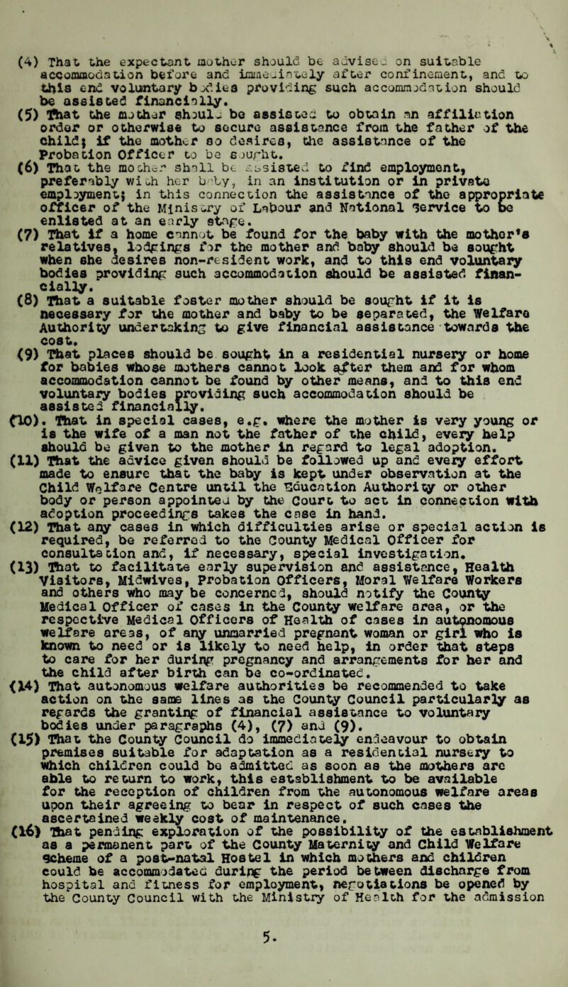 accommodation before and immediately after confinement, and to this end voluntary bodies providing such accommodation should be assisted financially. (5) That the mother shoult be assisted to obtain an affiliation order or otherwise to secure assistance from the father of the child; if the mother so desires, Che assistance of the Probation Officer to be sought. (6) That the mother shall be assisted to find employment, preferably with her baby, in an institution or in private employment} in this connection the assistance of the appropriate officer of the Ministry of Labour and National service to be enlisted at an early stage. (7) That if a home cannot be found for the baby with the mothorfa relatives, lodgings for the mother and baby should be sought when she desires non-resident work, and to thi9 end voluntary bodies providing such accommodation should be assisted finan¬ cially. (8) That a suitable foster mother should be sought if it is necessary for the mother and baby to be separated, the Welfare Authority undertaking to give financial assistance towards the cost. <9) That places should be sought in a residential nursery or home for babies whose mothers cannot look s^ter them and for whom accommodation cannot be found by other means, and to this end voluntary bodies providing such accommodation should be assisted financially. CIO). That in special cases, e.g. where the mother is very young or is the wife of a man not the father of the child, every help should be given to the mother in regard to legal adoption. (11) That the advice given should be followed up and every effort made to ensure that the baby is kept under observation at the Child Welfare Centre until the education Authority or other body or person appointed by the Court to act in connection with adoption proceedings takes the case in hand. (12) That any cases in which difficulties arise or special action is required, be referred to the County Medical Officer for consultation and, if necessary, special investigation* (13) That to facilitate early supervision and assistance, Health Visitors, Midwives, Probation Officers, Moral Welfare Workers and others who may be concerned, should notify the County Medical officer of cases in the County welfare area, or the respective Medical Officers of Health of cases in autonomous welfare areas, of any unmarried pregnant woman or girl who is known to need or is likely to need help, in order that steps to care for her during pregnancy and arrangements for her and the child after birth can be co-ordinated. <X4) That autonomous welfare authorities be recommended to take action on the same lines as the County Council particularly as regards the granting of financial assistance to voluntary bodies under paragraphs (4), (7) and (9). (15) That the County Council do immediately endeavour to obtain premises suitable for adaptation as a residential nursery to which children could bo admitted as soon as the mothers are able to return to work, this establishment to be available for the reception of children from the autonomous welfare areas upon their agreeing to bear in respect of such cases the ascertained weekly cost of maintenance. (16) That pending exploration of the possibility of the establishment as a permanent part of the County Maternity and Child Welfare Scheme of a post-natal Hostel in which mothers and children could be accommodated during the period between discharge from hospital and fitness for employment, negotiations be opened by the County Council with the Ministry of Health for the admission 5-