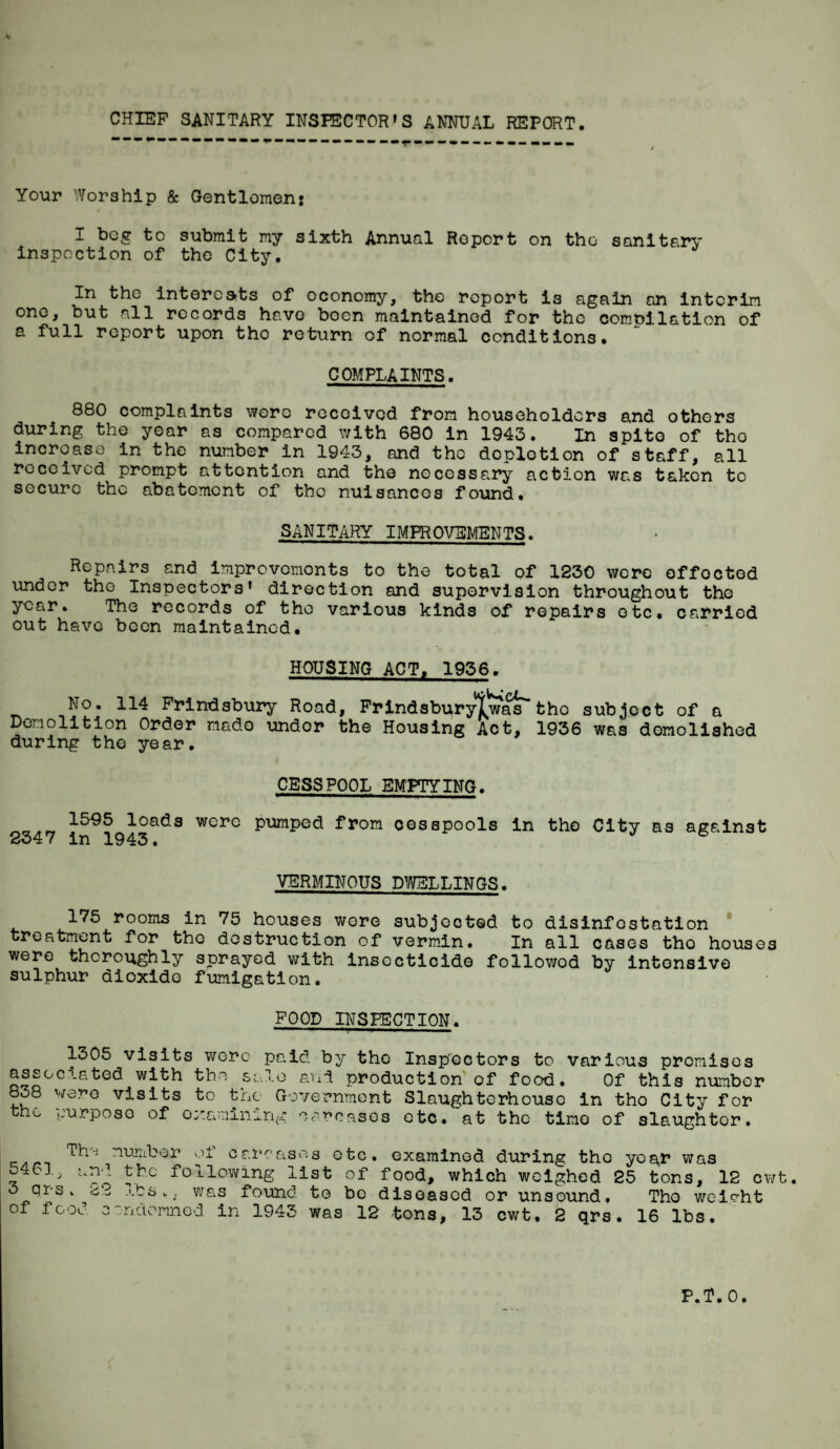 CHIEF SANITARY INSPECTOR'S ANNUAL REPORT. Your Worship & Gentlemen: I bog to submit my sixth Annual Report on the sanitary inspoction of the City. In the interests of economy, the report is again on interim one, but all records have boon maintained for the compilation of a full report upon tho return of normal conditions. COMPLAINTS. 880 complaints were received from householders and others during the year as compared with 680 in 1943. In spite of tho increase in the number in 1943, and tho doplotion of staff, all received prompt attention and tho necessary action was taken to secure the abatement of the nuisances found. SANITARY IMPROVEMENTS. Repairs and improvements to the total of 1230 were offoctod under the Inspectors' direction and supervision throughout the year. The records of tho various kinds of repairs etc. carried out have been maintained. HOUSING ACT. 1936. No. 114 Frindsbury Road, Frindsburylwas'* tho subjoct of a Demolition Order made undor the Housing Act, 1936 was demolished during the year. CESSPOOL EMPTYING. 2347 in91943adS WerC pUmped from cossPools in tho City as against VERMINOUS DWELLINGS. 175 rooms in 75 houses were subjected to disinfestation treatment for tho destruction of vermin. In all cases tho houses were thoroughly sprayed with insecticide followod by intensive sulphur dioxide fumigation. FOOD INSPECTION. 1305 visits wore paid associated with the 838 were visits to the the yurposo of examining solo by the Inspectors to various promises aud production of food. Of this number Government Slaughterhouse in tho City for rcasos etc. at the time of slaughter. number oi carcases otc. examined during tho year was 5461^ and the following list of food, which weighed 25 tons, 12 cwt. 3 qrs. 22 was found to be diseased or unsound. Tho weight of food condemned in 1943 was 12 tons, 13 cwt. 2 qrs. 16 lbs.
