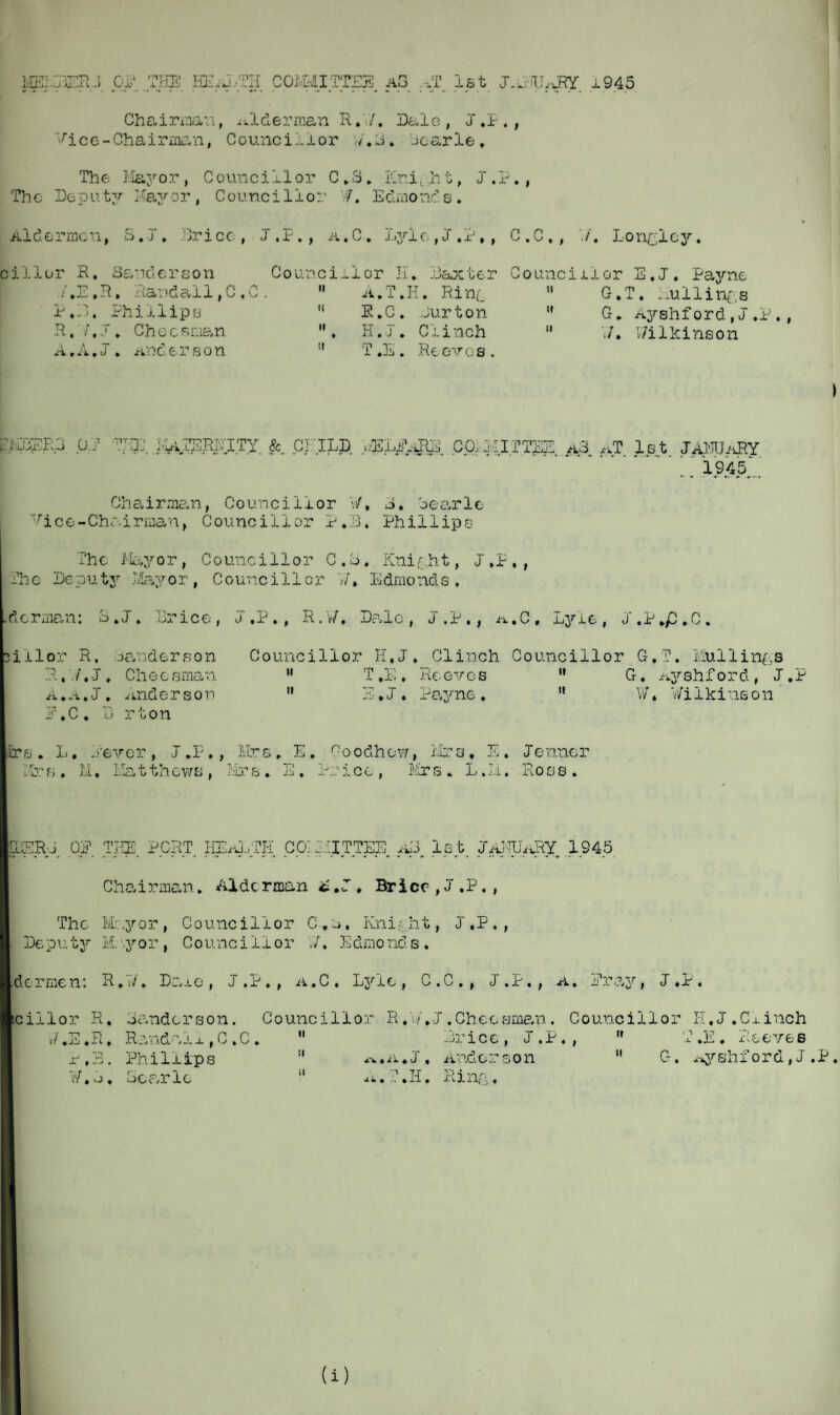 MEI3ER..J OF THE HEATTH COMMITTEE A3 .TT 1st J.iHUARY 1945 Chairman, alderman R.Y/. Dale, J ,P., Vice-Chairman, Councillor /.J. learle. The Mayor , Councillor C „S. Kr.i,,h t, J .P. , The Deputy Hayor, Counci11or 7. Edmonds. Aldermen, S.T, Brice, J.P., a.C. Lylc., J . P, , C.C,, Longlcy. cillor R. Sanderson Co uncill or H * Baxter Counciilor E.J. Payne C-.T. nullings G * Ayshford,J .P., Wilkinson ./,E,R, Randall,C,C. ii A.T.I T. Hint ti C-.T P.B. Phillips it P.C. Jurton it G. . R, /,J, Cheer,man ii , H.J . Clinch it Y7 • A,A.J. Anderso n it T E Reeves. UAER3 0.1 THE l^ZSPiET.TY. &. CHILD Y.ELPAIB3 CpiI'llTTEE. a3 AT 1st JANUARY 1945 Chairman, Councillor W, S. oearle Vice-Chairman, Councillor P.B. Phillips The Mayor, Councillor C.b. Knight, j ,P,, The Deputy Mayor, Councillor '?/, Edmonds. .derma n: S.J. Brice, J.P., R.W, Dale, J.P,, i-L.C, Lyle, J.P.p.C. lillor R. Sanderson Councillor K, J * Clinch Councillor C-. T. Muilings R,./. J . Che o sman A.a.J. Anderson P.C, B rton n ti T.E, Reeves .J. Payne. ii it G. Ayshford, J.P W. Wilkinson (are. L, ./ever, J.P., Mrs. E. Goodhow, Mrs, E. Jenner Mrs. II. Matthews, Mrs, E. Price, Mrs. L.II. Ross. pEERG OP TEE PORT. HEaLTE COMMITTEE aB 1st, JaEUU^Y 1945 Chairman. Alderman it .J. Brier, J.P., The Mr.yor, Councillor C,n, Knight, J.P., Deputy Mayor, Councillor W, Edmonds. Idormen: R.W. Dare, J.P., a.C. Lyle, C.C., J.P., a. Pray, J.P. kcillor R. Banderson. Councillor R.W.J.Chessman. Councillor E.J.Clinch */ ,E.R. Randalx , C , C . P.B. Phillips v/. o. oCc/i le ii ii ii n. icc , J .P« , .a« j . aiio.or son a.T.H. Ring, ii ti T.E. xxeves C-. x.yshf ord, J .P. (i)