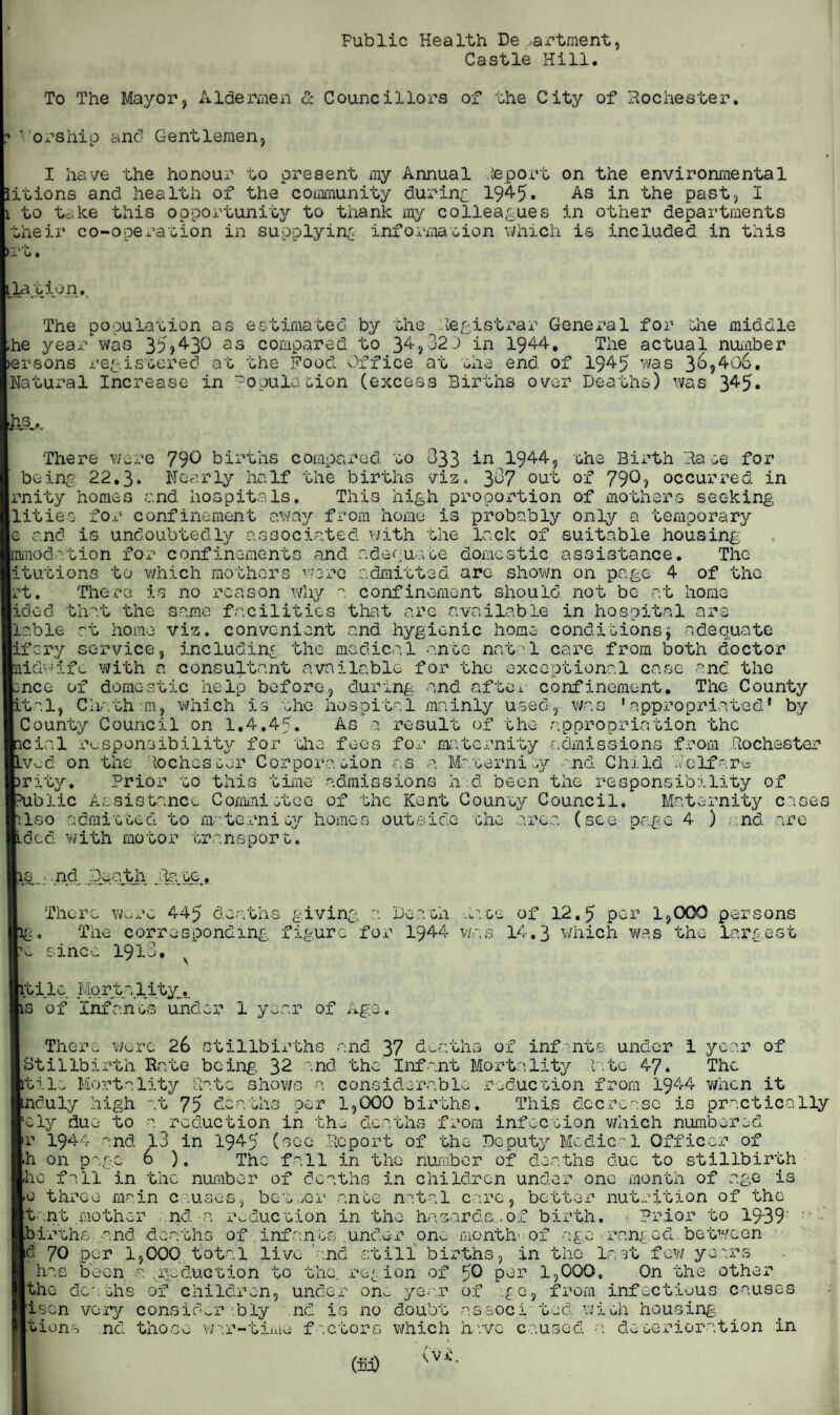 Public Health De .vax'tment, Castle Hill. To The Mayor, Aldermen & Councillors of the City of Rochester. ? Worship and Gentlemen, I have the honour to present my Annual .teport on the environmental litions and health of the community during 1945. As in the past, I 1 to take this opportunity to thank my colleagues in other departments iheir co-operation in supplying- information which is included in this >rt. ilajoion. The population as estimated by the Registrar General for hie middle he year was 35,430 as compared to 34,32.) in 1944. The actual number >ersons registered at the Food Office at the end of 1945 was 3&?406. Natural Increase in Population (excess Births over Deaths) was 345* Its. There were 79O births compared to 333 in 1944, the Birth Rate for being 22,3. Nearly half the births viz* 3^7 out of 79^? occurred in rnity homes and hospitals. This high proportion of mothers seeking litieo for confinement away from home is probably only a temporary e and is undoubtedly associated with the lack of suitable housing immodation for confinements and adequate domestic assistance. The litutions to which mothers w Irt. There lidcd that the liable at homo ire admitted arc shown on page 4 of the is no reason why a confinement should not be at home same facilities that are available in hospital are viz. convenient and hygienic home conditions; adequate ifcry service, including the medical ante natal care from both doctor midwife with a consultant available for the exceptional case and the ncc of domestic help before, during and aftox confinement. The County pltal, Chath-.m, which is she hospital mainly used, was ’appropriated* by County Council on 1.4.45. As a result of the appropriation the cial responsibility for the fees for maternity admissions from Rochester .vcd on the Rochester Corporation as a Maternity and Child Welfare rity. Prior to this time admissions hi been the responsibility of blic Assistance Committee of the Kent County Council. Maternity cases Iso admitted to maternity homes outside the area (see page 4 ) nd are ILdcd with motor transport. ls_ .nd Death Rate. There were 445 deaths giving a Death Race of 12.5 per 1,000 persons g. The corresponding figure for 1944 was 14.3 which was the largest * since 1913, iti ic MortaljLtyt is of Infants under 1 year of Age. There were 26 stillbirths and 37 deaths of infants under 1 Stillbirth Rate being, 32 and the' Infant Mortality late 47. itila Mortality Rate shows a considerable reduction from 1944 induly high ly due to »r 1944 and -h on page ho fall in 75 & ths ocr 1,000 births. This dec a year of The when it practically a reduction in the deaths from infection which numbered 13 in 1945 (see Report of the Deputy Medical Officer of 6 ). The fall in the number of deaths due to stillbirth the number of deaths in children under one month of age is '.tal care, better nutrition of the hazards.,of birth. . Prior to 19~39: 0 throe main causes, bettor ante n tant .mother nd a. reduction in the births .and deaths ofinfants .under one-months of age ranged between •d 70 per 1,000 total live 'and still births, in the last_few years ha-: I the been. a. .reduction to the. region of $0 per 1,000. On the other deaths of children, flscn very consider bly under on^. year of ?.g e, from infectious causes .nd is no doubt as soc i 10d wieh housing. tiena nd thos* war¬ time factors which have caused a deterioration in
