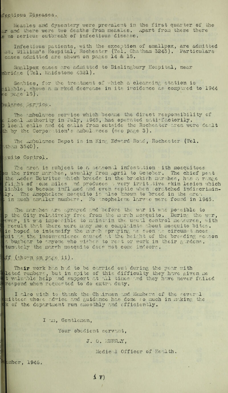 factious Disease8... Measles and dysentery were prevalent in. the first quarter of the t,r and there were two deaths from measles, .upart from these there s no serious outbreak of infectious disease. Infectious patients, with the exception of smallpox, are admitted ot. William's Hospital, Rochester (Tel. Chatham 3243), Particulars caries admitted arc shown on pages 14 & 15. Smallpox cases are admitted to Dislingbury Hospital, near nbridge (Tel. '(raidstone 4321). Scabies, for the treatment of • hich a cleansing station is ail ?.ble, shows a marked decrease in its incidence as compared to 1944 fo page 15). bulance Service. The ambulance service which became the direct responsibility of c. Local .authority in Duly, i S45, has operated satisfactorily. D local calls and 44 calls from outside the Rochester area were dealt th by the Corpo. tion'e ambulances (see- page 3). The amibulan.ee Depot is in Kins Edward Road, Rochester (Tel. '.tham 3540). Icu.i to Con trol , The area ie subject to a season „i infestation ith mosquitoes m the river marshes, usually from aiprii to October. The chief pc-.st the .*.eder Detritus /hich breeds in the brackish marshes, has a range flight of - ome miles .nd produces s very irritative skin lesion which liable to become infl .med and even septic when cratched indircrimin- ly. The ilnophelene mosquito is also known to breed in the area ; in much smaller numbers. Ho snophelcne larvae were found in 1945. i The oamhes .are sprayed .and before the war it was possible to p the City relativefree from the marsh mosquito. During the war, ever, it was impossible to maintain the usuw.l control measures, with . result that there were many mo:.e complaints about mosquito bites, ie hoped to intensify the marsh rpraying ae soon as circunr t.sneer: mit as the inconvenience caused ,t ti e height of the breeding season a bugbear to anyone who wisher to rest or work in their g .rdenr . tunately the marsh, mosquito does not come indoors. ff (sho^n on page, ii.) . Their work has h .d to be carried out during the year with leted number* , but in spite of this difficulty they have given me t valuable help and support at '.11 times and they have never failed per,pond when requested to do extra duty, I also wish to thank the Ch -airmen and Members of the several mit tees who; c .advice and guidance has done r o much in making the k of the dcp.artment run smoothly .and efficiently. I am, Gen tiomen, Yo ur ob c d i e n t s c rv an t, J. 0, HURRAY, Medie .1 Officer of Health . omber, 1946.