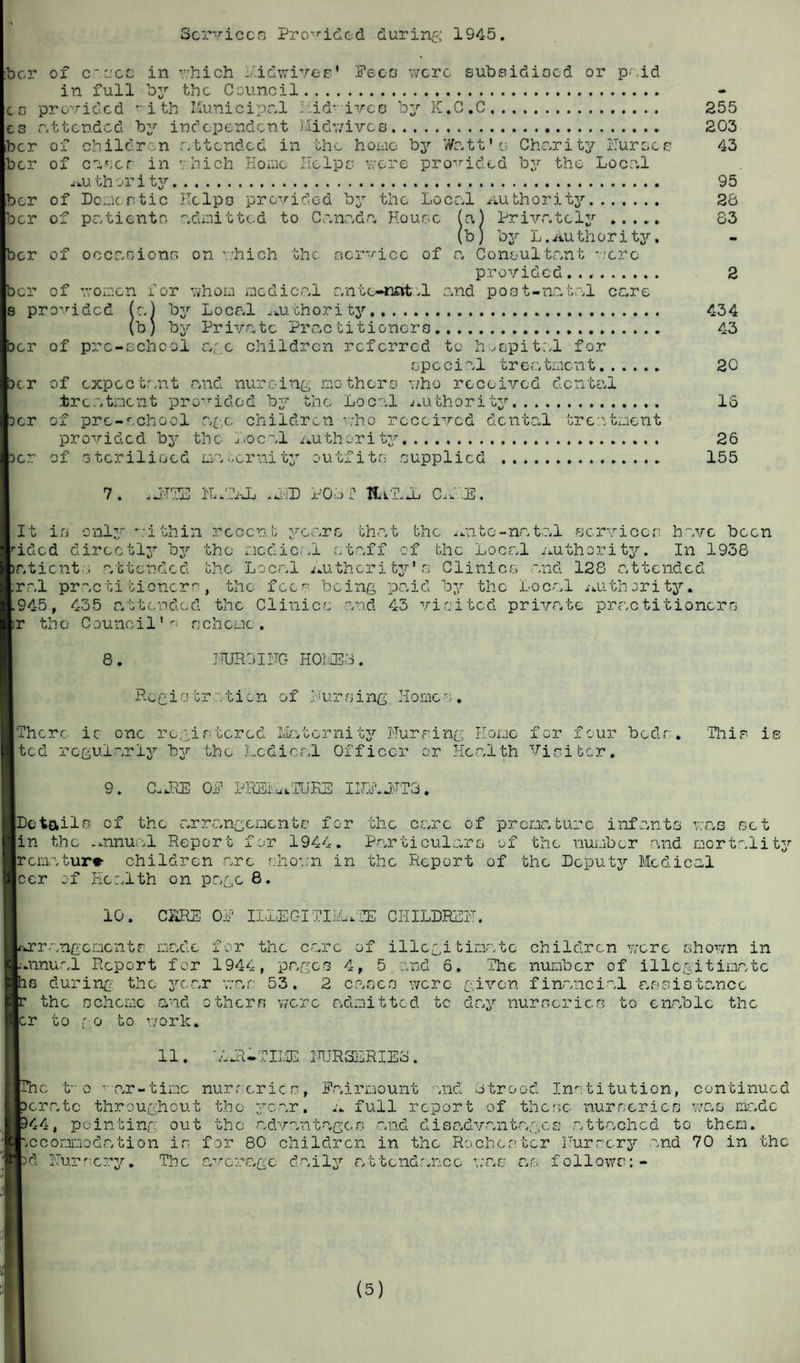 Services Provided during 1945. ber of c see in v/hich i/ldwivee* Fees were subsidised or paid in full bzr the Council. o provided -ith Municipal - id- iveo by K.C.C. e3 attended by independent Midwives. ber of children attended in the homo by Watt’ u Charity Nurses Der of cc.ser in which Home Helps were provided by the Local au th or i ty. ber of Domestic Helps provided by the Locr.l Authority. ber of patients admitted to Cnnr.dc. House (a,) Privately . (b) by L. Au th or i tjr. ber of occasions on which the service of a Consultant -.’ere provided.. ber of women for whom medical antc-nat.1 and post-natal care s provided (a) by Local Authority. (b) by Privatc Practitioners. ber of pre-school age children referred to hospital for epe cial treatrnent. >cr of expectant and nursing mothers who received dental treatment provided by the Local authority. oer of pre-school age children who received dental treatment provided bjr the Local Authority. of sterilised maternity outfits supplied . 255 203 43 95 26 83 Der 434 43 20 16 26 155 7. uJTTE NAZAL **ND POLL TUT..L C.f E. It is only within recent years that the Ante-natal services have been rided dircctlj7, oy the medic..1 staff of the Local AUthority. in 1938 atient i attended the Local Authori ty' s Clinics and 128 attended ral practitioner^, the fees being paid by the Local Authority* 945, 435 attended the Clinics and 43 visited private practitioners r tho C0u 11cil' r ncherne. 8. PURGING HOME3. Regi01rticn of 1 i'urning II0mes . There is one registered Matcrnity Nursing Home fer four beds. This? is ted regularly by the Nodical Officer or Health Visitor. 9. C.JLE OP PREMATURE INN.JIT3. |Dotails cf the arrangements for the care of premature infants was set lin the Annual Report for 1944. Particulars of the number and mortality Ircmatur* children arc shown in the Report of the Deputy Medical leer of Health on page 8. 10. CARE OP ILLEGITIMATE CHILDREN. Arrangements made for the care of illegitimate children were shown in (annual Report for 1944, pages 4, 5 and 6. The number of illegitimate 10 during the year war 53. 2 cases were given financial assistance the scheme and others were admitted tc day nurseries to enable the :r to go to work. 11. LJl-TIME NUR3LRIE6. ic t-0 -ar-timo nurseries, Pairmount and Ltrood Institution, continued >oratc throughout the year, a full report of these nurseries was mr.de *44, pointing out the advantages and disadvantages attached to them. Accommodation is for 80 children in the Rochester Nursery and 70 in the >d Nursery. The average daily attendance was as follows:-