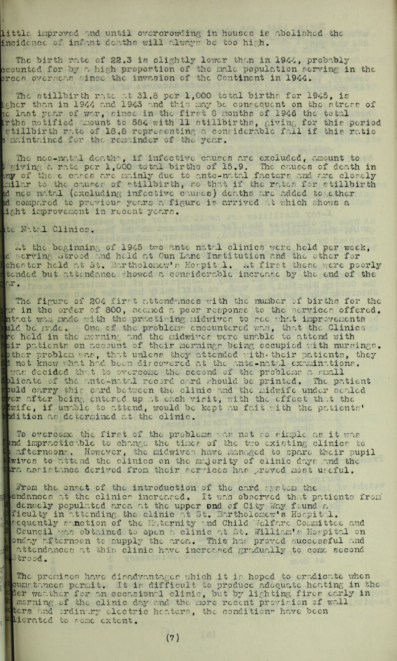 little improved, end until overcrowding in houses is incidence of infant deethe will always he coo high. abolished the The birth rate of 22.3 is slightly lower then in 1944, probably ccounted for by a high proportion of the male population nerving in orcen overseen since the invasion of the Continent in 1944. je lent year of .rtho notified stillbirth rete i meinteined for the The stillbirth r et 31.8 per 1,000 total birthr; for 1945, i; -rher then in 1944 end 1943 end thin may war since m the first 8 .mount to 584 with 11 be consequent on the stress of months of 1946 the total tillbirthn, giving for thin period of 13.8 representing e considerable fell if thin ratio the remainder of the year. The noo-natal death-, if infective causes arc excluded, amount to 1 giving a rate per 1,000 total births of 15.9. The causes of death in ny of the c cares are mainly due to ante-natal factors -and arc closely mils.r to the causer of stillbirth, so that if the rates for stillbirth id neo natal (excluding infective c Mires) deaths arc added together id compared to previous years a figure is arrived at which shone a ight improvement in recent years♦ Bite Natal Clinics. -.t the beginning of 1945 two ante natal clinics were held per week, c serving a brood and held at Gun Lane Institution and the other for Chester held at 3 b. Bartholomew’ s Hospital, mt first these acre poorly tended but attendance ■■ hov/cd a considerable increase by the end of the ar. in itac t fy o g'-“ The figure of 204 firrt attendances with the number of births for the the order of 800, ncorned a poor response to the services offered* was made with the practising midwives to sec -hat improvements Id be made. One of the problems encountered wan, that the Clinics e held in the morning and the midv/ives were unable to .attend with ir patients on account of their mornings being occupied with nursin/ ther problem van, that unless they attended -. ith* their patients, the; not knew what had been discovered at the ante-natal examinations, as decided that to overcome the second of the problems a small licate of the ante-natal record card should bo printed. The patient uld carry this card between the clinic and the midwife under scaled or after being entered up at each visit, with the effect that the wife, if unable to attend, would be kept au fait with the patients' idition as determined at the clinic. To overcome the first of the problems van not so simple as it was md impracticable to change the timer of the two existing clinics to afternoons. However, the nidwives have managed to spare their pupil wives to attend the clinics on the majority of clinic days and the pra assistance derived from their services has proved most urcful. Hrom the onset of the introduction of the card system the cndanccn at the clinic^ increased. It was observed that patients from' densely populated area at the upper Dnd of City Way f_und a ficulty in attending the clinic at 3t* Bartholomew’s Hospital, acqucntly sanction of the Ilatcrnity and Child Welfare Committee and Council ’»an obtained to open a clinic at St. William’s Hospital cn [and ay afternoon to supply the area. This has proved successful and attendances at this clinic have increased gradually tc come second abroad. The promises have disadvantages which it is hoped to eradicate when Icumrtanccr; permit. It is difficult to produce adequate heating in the per weather f or an occasional clinic, bu t by lighting fires early in - morning of the clinic day and the more recent provision of wall Iters and ordinary electric heaters, the condition have been iorated to some extent.