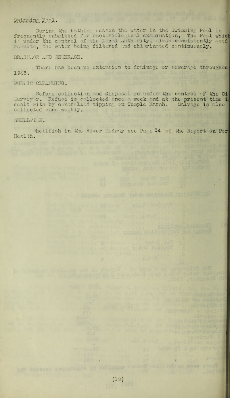 py/ipr-irg;. Pp.pl Durin frequently r, i' under the r.r ultr, the r the ‘bathin', rcanon the writer in the Ciwiamin^. Pool ubmitted for T)nct-..r iolc heel examination, The Pool c ntrol of the Local .noth rity, iven consistently weter being filtered end chlorinated continuously, ic whic ;OOOl DR..li¬ ar1 *. j j ■ if ,1'jIhkGE. 1945. 'There hue been no extension to dreinege or r. ewer o thro ugh ou PU3xIC CLE.Jljll-TG. Refuse collection end disposal irj under the -urvey r. Refuse in collected once r, week deo.lt with by controlled tipping on Temple collected once wee kly, end at lour r;h. control ox the Ci the present time i Halvuge is also ifiiiiLL.o' jl H. ■hellfieh in the River lledway see Pa( e 34 of the Report on Por Heel th.
