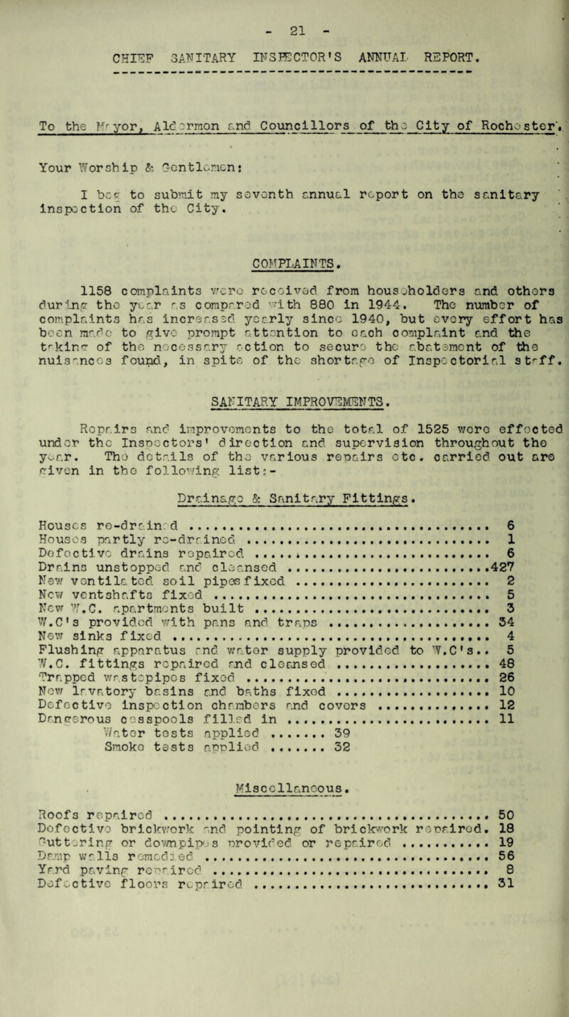CHIEF SANITARY INS SECTOR»S ANNUAL REPORT. To the ?ffyor, Ald::rmon and Councillors of the City of Rochester* Your Worship & Gentlemen: I bee to submit my seventh annuel report on the sanitary inspection of the City. COMPLAINTS. 1158 complaints vac re received from householders and others during the year as compared with 880 in 1944. The number of complaints has increased, yearly since 1940, but every effort has been made to give prompt attention to each complaint and the trkinc- of the necessary action to secure the abatement of the nuisances found, in spite of the shortage of Inspectorial st'-ff. SANITARY IMPROVEMENTS. Repairs and improvements to the total of 1525 were effected under the Inspectors' direction and. supervision throughout the y^ar. The details of the various repairs etc. carried out are given in tho following list:- Drainago & Sanitary Fittings. Houses re-drain:d .... Houses partly re-drained . Dofoctivc drains repaired .*. Drains unstopped and cleansed . New ventilated soil pipes fixed . New ventshafts fixed . New W.C. apartments built . W.C’s provided with pans and traps . Now sinks fixed ... Flushing apparatus and water supply provided to W.C W.C. fittings repaired and cleansed . Trapped wastepipos fixed . Nov; lavatory basins and baths fixod . Defective inspection chambers and covers . Dangerous cesspools filled in . Water tests applied .39 Smoko tests applied .32 ... 6 ... 1 ... 6 ...427 . .. 2 ... 5 ... 3 ...34 ... 4 s.. 5 ...48 ...26 ...10 ...12 .. . 11 Miscellaneous. Roofs repaired ........ 50 Defective brickwork and pointing of brickwork repaired. 18 buttering or down pip; s provided, or repaired . 19 Damp walls remedied .. 56 Yard paving repaired ... 8 Defective floors repaired ...... 31