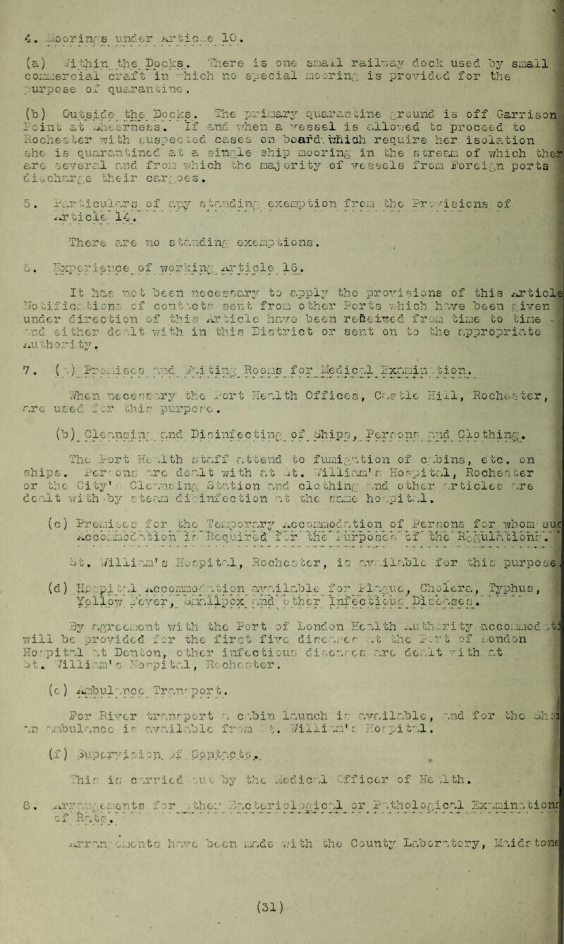 4. -Moorinf s under Artic..e 10. (a) 7i thin the. Docks.. There is one smaxl railway dock used by small commercial cre,ft in hich no special mooring is provided for the purpose of quarantine. (b) Outside the popkp. The primary quarantine ground is off Garrison Point at ^iiecrness. If and when a vessel is allowed to proceed to Rochester -vith .suspected cases on board-, whiah require her isolation she is quarantined at a simple ship mooring in the s or era.: of which ther arc several and from which the oajority of vessels from foreign ports dicharge the ir car,- oes . 5. Particulars of ayiy standing exemption from the Provisions of ^orticle 14. There are no standing- exemptions. 6. Experience^ of working iirticle 16. It has not heen necessary to apply the provisions of this /article notific: tion: cf contsets sent from other Ports 7.hich have heen given under direction of this Article have heen received from time to time • and either dealt with in this District or sent on to the appropriate juuthori ty. 7. ( .) Promisee and waiting Rooms for Liedical Jixamin .tion. when necestary the Port Health Offices, Castle Hill, Rochester, are used f 0r thir: purp0 rc . (h) Cleansin; and Disinfecting of Ships, Perpong_and Clothing. The Port He .1th staff attend to fumigation of cabins, etc. on ships. Per-one arc dealt with at It. Villiam'r Hospital, Rochester or the City' Cleansing Station and clothing and other articles are dealt with steam di : infection at the same hospital. (c) Premises for the Temporary .accommodation of Persons for whom sue /.cool mod Vt’ioh' is* Required fir 'the* 1 iirpo cos’ cf * thV RegulationsY St. william'c Hospital, Rochesber, is av ilable for this purpose (d) Hespiral /..ccommoc. a tion available for Plague, Cholera, Typhus, Yellow. -'ever, Lmallpex. and other Infectious’ pib'easebV 3y agreement with the Port of London Health -.u.th:rity accommod .tj will be provided for the first five dire ,t cr so the Pmrt of iondon Hospital at Denton, other infectious discerncg .are dealt ith at t. 7i 11 i am1 s Ho r p i t al, Ro ch ester. (c) Ambul.nee Tran-por t. For River transport a cabin launch is available, and for the .ohoj an ambulance ir' available from t. V/illiam't Hor pi tal. (f) Super;--i- ion. of Contacts... This i.s carried uc by the medical Officer of He .1 th• 8. /fcrrav. • ements for >the:.* bacteriological or Pathological Examine.tiom of Rats'.---*...1 /»rran ements h.ave been ..ate v/ith the County Laboratory, Maidstone