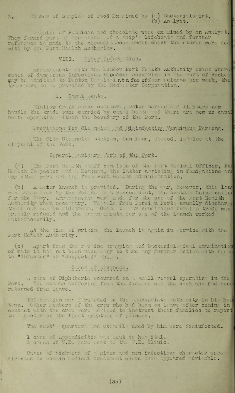 * r7 ^ » umber of j .mpic'- of J’ood I I Lx /lined by ^ .) Lncterioio ,irt (b) An.lyct. They •Jwmplc'. of Pcmmicr.n .-/.id oho coir, to were ex billed by c,n Anr.lyr b, ermed pr.rt of the tore: -f w ship1 •• lifdbor.tr -/ad further reference i' mr.de t- the circular, tnncou ■ 'ne’er which the stores were dec.] with by the Port He/.lth Authority, VIII. Cdcr Inforuntion. /jr/ru' client- wi th the. London Port Kemth ,xuth-rity exist where cr.se s of d.-inr cr our. Infectious Discr.ce? occurring in the Port of Roches jpr.y be ndnitted to Denton .it I c.t c, fee offour r uinene per week, the tr',nr port to ’ ’C provided by the Roche?.ter Corporation. 1. Cr,n .1 Jor.tr . Chr.Iloy/ dr .ft motor con.'- tore , reter bc.rr cr c/ad ii.htorr now r r* •'or r* — -vs I i - • f- • --r* •r r~. -**< v» r\r hnndle the Gr~.de once c boo t.j op cr.~. tin i thin Provi-ion lj fer The City C1 c. .n?; di- po- •?.± ox tine Jc ‘ort. Gone rr.l p () The Port He nl th 1th In ;pcc tor .nd ~. ! otr.ti on, Gun Lr.ne, itrood, ie v-?.lco rt the r.ny other work r.ri- in, fro/: Port He .1 th idminir trrtion. (b) A enter ir.unch i . provided. During the r -.r, however, thin lr.ut wr onkeii 'ver by the Police .r r. rescue bor.t, the bunt: inn bcin/ cc.ilec f r the *>.-ry. Arrnnycncnt' were nr.de for the use of the Port Health ..,uth .rity wren ncccrrwry. ~Tc ?clr fro'ra forei n Port: unur.lly diachr.ryc their err ocr in r:id. tre vm. Owins tc * • '.r conditions foreign trndc wr.s rently reduced -vid the :r:mn- cr.cutr for u c of the 1-nunch worked -/tirfretorily. ..t the ti of writin the l-.unch i- r.pnin in erTrice with the or t lie *.I th . ,u th :• r i ty. (c) ..port fr.r. the r u tine trvppiw .nd bwctcriolo icnl cx?ti inr.tio of rr.tr; it hr?, not been necc? rwry to t .kc r.ny further .notion rith rorpo to Infected or 11 Jiw.pectod hip . C..roe of ..i cone re . .. c~.ro of Diphtheric, occurred on . rn .11 ver-rc.1 op or vt in in the The rcivmr.n eufferine from the disc nrsc w .o the cook who hid rece x- or t. r o tur ne d ir om 1 e r.v c . Inf er./, tion v;-v f rv/ rded to the .pproprir.to uth. ritjr in hi;, hoe t/,7n. O ther mcmbcrri of the. crow who h~.d been on I<. r.vc r.ftcr conline in cont ct with the crei/ vxrc d-iecd to instruct their f/.milies to report to n d ct:r on the fir, t rymptrnr of iliners. The cook1 aur.rtcrr .nd utcn.il used by him were disinfected. 1 c~.dc of .uppcndicitin jcut to h. .it .1, 3 cr.rcri of ',r.D. were rent to the r.D. Clinic. Cwrcrj if * ick* er.T. if n miner n :d non infoctiou' ch~.r-.cter were dire cted to obtr.in ncdicr.l trentnent where this vppenred • dvirc.ble . I