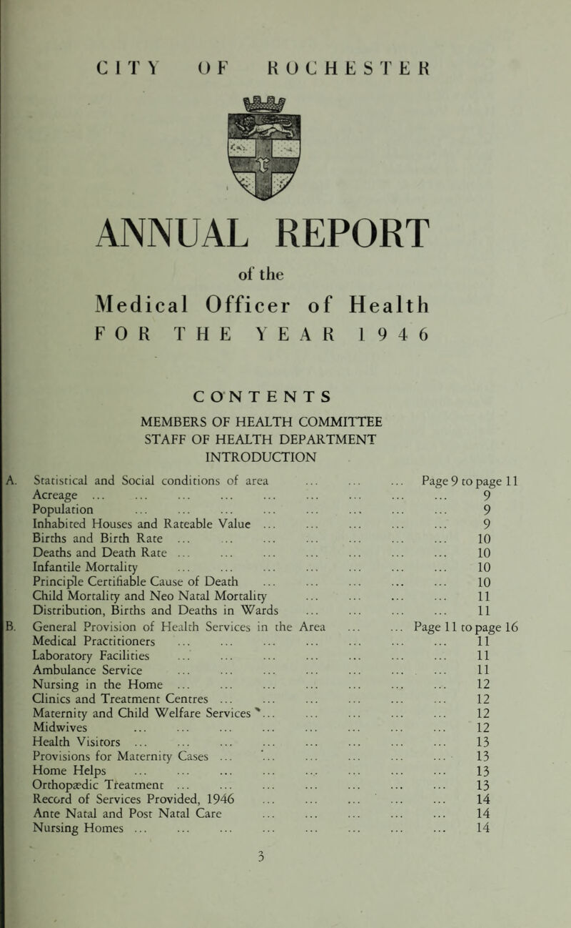 C 1 T \ ROCHESTER O F ANNUAL REPORT of the Medical Officer of Health FOR THE YEAR 1946 CONTENTS MEMBERS OF HEALTH COMMITTEE STAFF OF HEALTH DEPARTMENT INTRODUCTION A. Statistical and Social conditions of area Acreage ... Population Inhabited Houses and Rateable Value ... Births and Birth Rate ... Deaths and Death Rate ... Infantile Mortality Principle Certifiable Cause of Death Child Mortality and Neo Natal Mortality Distribution, Births and Deaths in Wards B. General Provision of Health Services in the Area Medical Practitioners Laboratory Facilities Ambulance Service Nursing in the Home ... Clinics and Treatment Centres ... Maternity and Child Welfare Services '... Midwives Health Visitors ... Provisions for Maternity Cases ... Home Helps Orthopaedic Treatment ... Record of Services Provided, 1946 Ante Natal and Post Natal Care Nursing Homes ... Page 9 to page 11 9 9 9 10 10 10 10 11 11 Page 11 to page 16 11 11 11 12 12 12 12 13 13 13 13 14 14 14 o