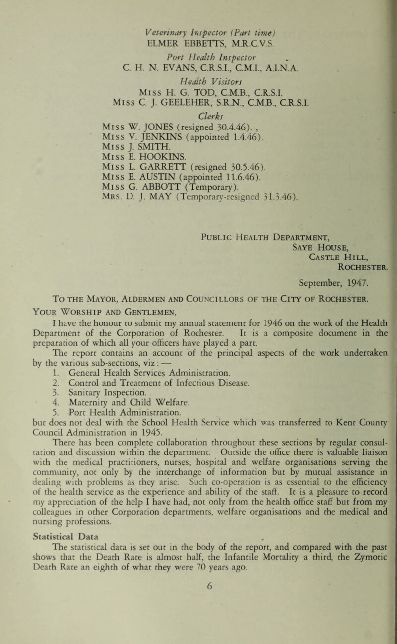 Veterinary Inspector (Part time) ELMER ERBETTS, M R C V S. Port Health Inspector C. H. N. EVANS, C.R.S.I., C.M.I., A.I.N.A. Health Visitors Miss H. G. TOD, C.M.B., C.R.S.I. Miss C. J. GEELEHER, S.R.N.. C.M.B., C.R.S.I. Clerks Miss W. JONES (resigned 30.4.46). , Miss V. JENKINS (appointed 1.4.46). Miss J. SMITH. Miss E. HOOKINS. Miss L. GARRETT (resigned 30.5.46). Miss E. AUSTIN (appointed 11.6.46). Miss G. ABBOTT (Temporary). Mrs. D. J. MAY (Temporary-resigned 31 -3.46). Public Health Department, Saye House, Castle Hill, Rochester. September, 1947. To the Mayor, Aldermen and Councillors of the City of Rochester. Your Worship and Gentlemen, I have the honour to submit my annual statement for 1946 on the work of the Health Department of the Corporation of Rochester. It is a composite document in the preparation of which all your officers have played a part. The report contains an account of the principal aspects of the work undertaken by the various sub-sections, viz : — 1. General Health Services Administration. 2. Control and Treatment of Infectious Disease. 3- Sanitary Inspection. 4. Maternity and Child Welfare. 5. Port Health Administration. but does not deal with the School Health Service which was transferred to Kent County Council Administration in 1945. There has been complete collaboration throughout these sections by regular consul¬ tation and discussion within the department. Outside the office there is valuable liaison with the medical practitioners, nurses, hospital and welfare organisations serving the community, not only by the interchange of information but by mutual assistance in dealing with problems as they arise. Such co-operation is as essential to the efficiency of the health service as the experience and ability of the staff. It is a pleasure to record my appreciation of the help I have had, not only from the health office staff but from my colleagues in other Corporation departments, welfare organisations and the medical and nursing professions. Statistical Data The statistical data is set out in the body of the report, and compared with the past shows that the Death Rate is almost half, the Infantile Mortality a third, the Zymotic Death Rate an eighth of what they were 70 years ago.