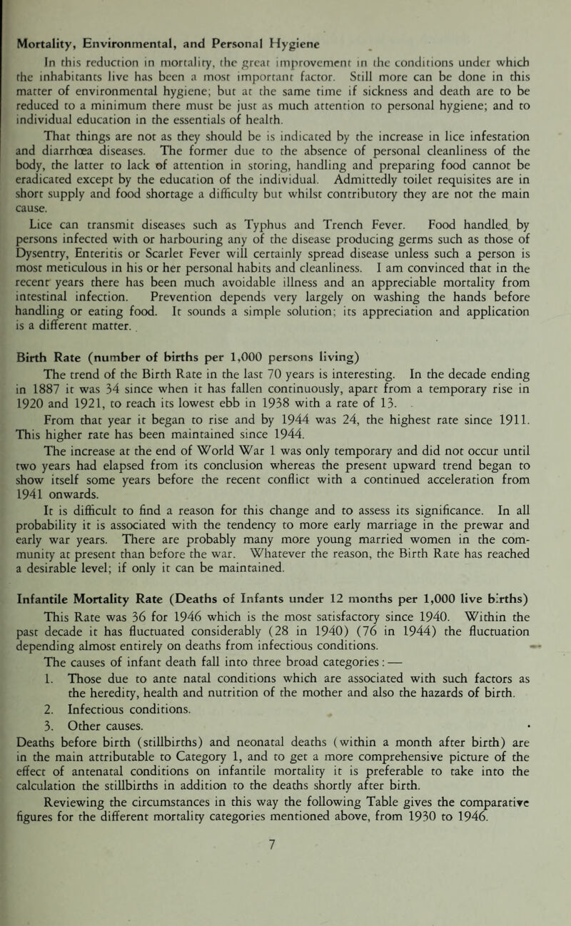 Mortality, Environmental, and Personal Hygiene In this reduction in mortality, the great improvement in the conditions under which the inhabitants live has been a most important factor. Still more can be done in this matter of environmental hygiene; but at the same time if sickness and death are to be reduced to a minimum there must be just as much attention to personal hygiene; and to individual education in the essentials of health. That things are not as they should be is indicated by the increase in lice infestation and diarrhoea diseases. The former due to the absence of personal cleanliness of the body, the latter to lack of attention in storing, handling and preparing food cannot be eradicated except by the education of the individual. Admittedly toilet requisites are in short supply and food shortage a difficulty but whilst contributory they are not the main cause. Lice can transmit diseases such as Typhus and Trench Fever. Food handled by persons infected with or harbouring any of the disease producing germs such as those of Dysentry, Enteritis or Scarlet Fever will certainly spread disease unless such a person is most meticulous in his or her personal habits and cleanliness. I am convinced that in the recent years there has been much avoidable illness and an appreciable mortality from intestinal infection. Prevention depends very largely on washing the hands before handling or eating food. It sounds a simple solution; its appreciation and application is a different matter. Birth Rate (number of births per 1,000 persons living) The trend of the Birth Rate in the last 70 years is interesting. In the decade ending in 1887 it was 34 since when it has fallen continuously, apart from a temporary rise in 1920 and 1921, to reach its lowest ebb in 1938 with a rate of 13. From that year it began to rise and by 1944 was 24, the highest rate since 1911. This higher rate has been maintained since 1944. The increase at the end of World War 1 was only temporary and did not occur until two years had elapsed from its conclusion whereas the present upward trend began to show itself some years before the recent conflict with a continued acceleration from 1941 onwards. It is difficult to find a reason for this change and to assess its significance. In all probability it is associated with the tendency to more early marriage in the prewar and early war years. There are probably many more young married women in the com¬ munity at present than before the war. Whatever the reason, the Birth Rate has reached a desirable level; if only it can be maintained. Infantile Mortality Rate (Deaths of Infants under 12 months per 1,000 live births) This Rate was 36 for 1946 which is the most satisfactory since 1940. Within the past decade it has fluctuated considerably (28 in 1940) (76 in 1944) the fluctuation depending almost entirely on deaths from infectious conditions. The causes of infant death fall into three broad categories: — 1. Those due to ante natal conditions which are associated with such factors as the heredity, health and nutrition of the mother and also the hazards of birth. 2. Infectious conditions. 3. Other causes. Deaths before birth (stillbirths) and neonatal deaths (within a month after birth) are in the main attributable to Category 1, and to get a more comprehensive picture of the effect of antenatal conditions on infantile mortality it is preferable to take into the calculation the stillbirths in addition to the deaths shortly after birth. Reviewing the circumstances in this way the following Table gives the comparative figures for the different mortality categories mentioned above, from 1930 to 1946.