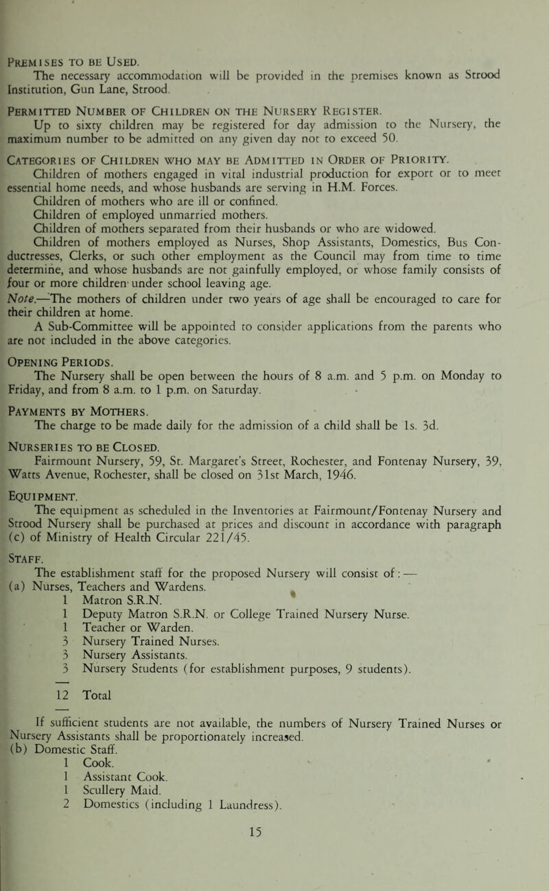 Premises to be Used. The necessary accommodation will be provided in the premises known as Strood Institution, Gun Lane, Strood. Permitted Number of Children on the Nursery Register. Up to sixty children may be registered for day admission to the Nursery, the maximum number to be admitted on any given day not to exceed 50. Categories of Children who may be Admitted in Order of Priority. Children of mothers engaged in vital industrial production for export or to meet essential home needs, and whose husbands are serving in H.M. Forces. Children of mothers who are ill or confined. Children of employed unmarried mothers. Children of mothers separated from their husbands or who are widowed. Children of mothers employed as Nurses, Shop Assistants, Domestics, Bus Con¬ ductresses, Clerks, or such other employment as the Council may from time to time determine, and whose husbands are not gainfully employed, or whose family consists of four or more children' under school leaving age. Note.—The mothers of children under two years of age shall be encouraged to care for their children at home. A Sub-Committee will be appointed to consider applications from the parents who are not included in the above categories. Opening Periods. The Nursery shall be open between the hours of 8 a.m. and 5 p.m. on Monday to Friday, and from 8 a.m. to 1 p.m. on Saturday. Payments by Mothers. The charge to be made daily for the admission of a child shall be Is. 3d. Nurseries to be Closed. Fairmount Nursery, 59, St. Margaret’s Street, Rochester, and Fontenay Nursery, 39, Watts Avenue, Rochester, shall be closed on 31st March, 1946. Equipment. The equipment as scheduled in the Inventories at Fairmount/Fontenay Nursery and Strood Nursery shall be purchased at prices and discount in accordance with paragraph (c) of Ministry of Health Circular 221/45. Staff. The establishment staff for the proposed Nursery will consist of:-— (a) Nurses, Teachers and Wardens. 1 Matron S.R.N. 1 Deputy Matron S.R.N. or College Trained Nursery Nurse. 1 Teacher or Warden. 3 Nursery Trained Nurses. 3 Nursery Assistants. 3 Nursery Students (for establishment purposes, 9 students). 12 Total If sufficient students are not available, the numbers of Nursery Trained Nurses or Nursery Assistants shall be proportionately increased. (b) Domestic Staff. 1 Cook. 1 Assistant Cook. 1 Scullery Maid. 2 Domestics (including 1 Laundress).