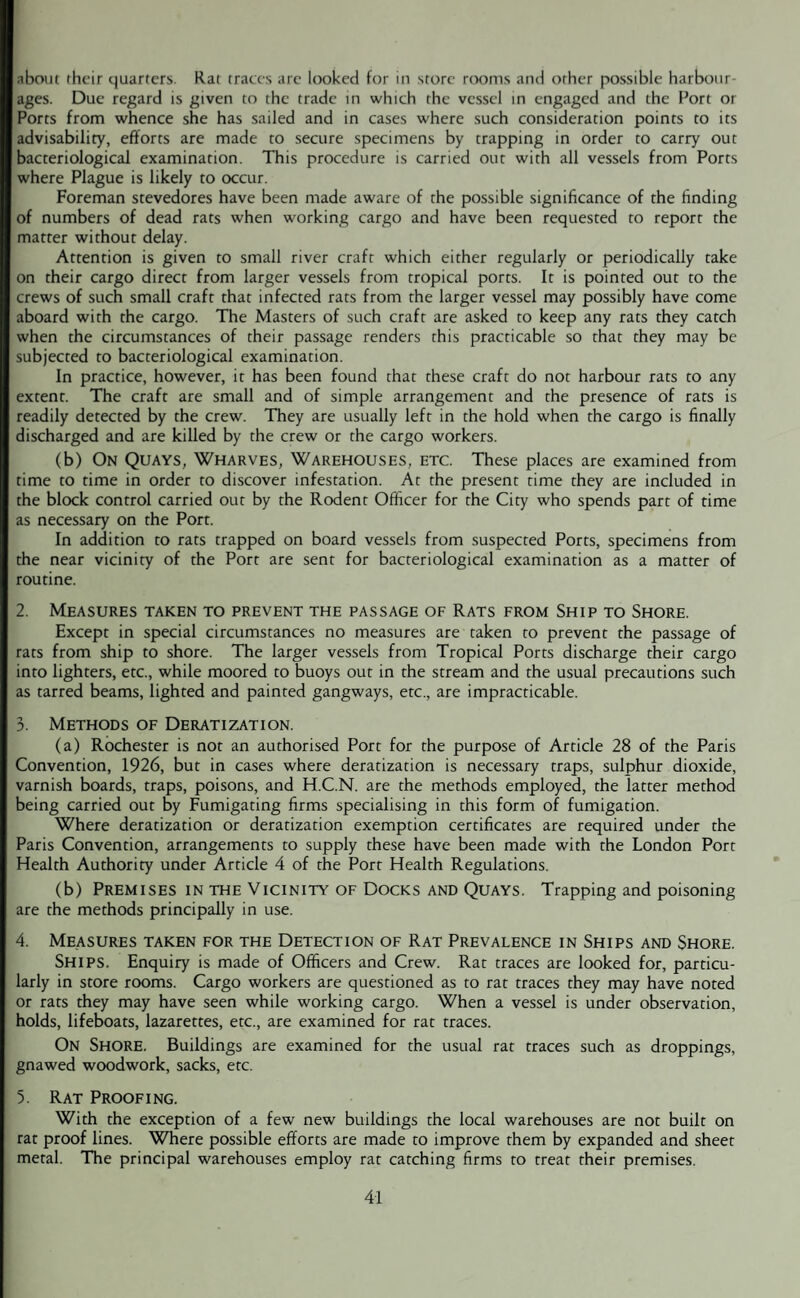 about their quarters. Rat traces are looked for in store rooms and other possible harbour¬ ages. Due regard is given to the trade in which the vessel in engaged and the Port or Ports from whence she has sailed and in cases where such consideration points to its advisability, efforts are made to secure specimens by trapping in order to carry out bacteriological examination. This procedure is carried out with all vessels from Ports where Plague is likely to occur. Foreman stevedores have been made aware of the possible significance of the finding of numbers of dead rats when working cargo and have been requested to report the matter without delay. Attention is given to small river craft which either regularly or periodically take on their cargo direct from larger vessels from tropical ports. It is pointed out to the crews of such small craft that infected rats from the larger vessel may possibly have come aboard with the cargo. The Masters of such craft are asked to keep any rats they catch when the circumstances of their passage renders this practicable so that they may be subjected to bacteriological examination. In practice, however, it has been found that these craft do not harbour rats to any extent. The craft are small and of simple arrangement and the presence of rats is readily detected by the crew. They are usually left in the hold when the cargo is finally discharged and are killed by the crew or the cargo workers. (b) On Quays, Wharves, Warehouses, etc. These places are examined from time to time in order to discover infestation. At the present time they are included in the block control carried out by the Rodent Officer for the City who spends part of time as necessary on the Port. In addition to rats trapped on board vessels from suspected Ports, specimens from the near vicinity of the Port are sent for bacteriological examination as a matter of routine. 2. Measures taken to prevent the passage of Rats from Ship to Shore. Except in special circumstances no measures are taken to prevent the passage of rats from ship to shore. The larger vessels from Tropical Ports discharge their cargo into lighters, etc., while moored to buoys out in the stream and the usual precautions such as tarred beams, lighted and painted gangways, etc., are impracticable. 3. Methods of Deratization. (a) Rochester is not an authorised Port for the purpose of Article 28 of the Paris Convention, 1926, but in cases where deratization is necessary traps, sulphur dioxide, varnish boards, traps, poisons, and H.C.N. are the methods employed, the latter method being carried out by Fumigating firms specialising in this form of fumigation. Where deratization or deratization exemption certificates are required under the Paris Convention, arrangements to supply these have been made with the London Port Health Authority under Article 4 of the Port Health Regulations. (b) Premises in the Vicinity of Docks and Quays. Trapping and poisoning are the methods principally in use. 4. Measures taken for the Detection of Rat Prevalence in Ships and Shore. SHIPS. Enquiry is made of Officers and Crew. Rat traces are looked for, particu¬ larly in store rooms. Cargo workers are questioned as to rat traces they may have noted or rats they may have seen while working cargo. When a vessel is under observation, holds, lifeboats, lazarettes, etc., are examined for rat traces. On SHORE. Buildings are examined for the usual rat traces such as droppings, gnawed woodwork, sacks, etc. 5. Rat Proofing. With the exception of a few new buildings the local warehouses are not built on rat proof lines. Where possible efforts are made to improve them by expanded and sheet metal. The principal warehouses employ rat catching firms to treat their premises.