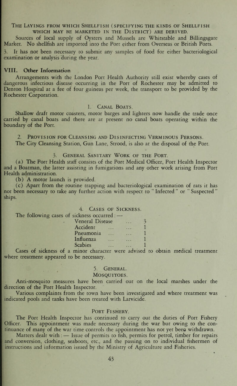 The Layings from which Shellfish (specifying the kinds of Shellfish WHICH MAY BE MARKETED IN THE DISTRICT) ARE DERIVED. Sources of local supply of Oysters and Mussels are Whitstable and Billingsgate Market. No shellfish are imported into the Fort either from Overseas or British Ports. 3. It has not been necessary to submit any samples of food for either bacteriological examination or analysis during the year. VIII. Other Information Arrangements with the London Port Health Authority still exist whereby cases of dangerous infectious disease occurring in the Port of Rochester may be admitted to Denton Hospital at a fee of four guineas per week, the transport to be provided by the Rochester Corporation. 1. Canal Boats, Shallow draft motor coasters, motor barges and lighters now handle the trade once carried by canal boats and there are at present no canal boats operating within the boundary of the Port. 2. Provision for Cleansing and Disinfecting Verminous Persons. The City Cleansing Station, Gun Lane, Strood, is also at the disposal of the Port. 3. General Sanitary Work of the Port. (a) The Port Health staff consists of the Port Medical Officer, Port Health Inspector and a Boatman, the latter assisting in fumigations and any other work arising from Port Health administration. (b) A motor launch is provided. (c) Apart from the routine trapping and bacteriological examination of rats it has not been necessary to take any further action with respect to  Infected ” or  Suspected ” ships. 4. Cases of Sickness. The following cases of sickness occurred : — Veneral Disease ... 3 Accident ... ... 1 Pneumonia ... ... 1 Influenza ... ... 1 Scabies ... ... 1 Cases of sickness of a minor character were advised to obtain medical treatment where treatment appeared to be necessary. 5. General. Mosquitoes. Anti-mosquito measures have been carried out on the direction of the Port Health Inspector. Various complaints from the town have been investigated indicated pools and tanks have been treated with Larvicide. Port Fishery. The Port Health Inspector has continued to carry out the duties of Port Fishery Officer. This appointment was made necessary during the war but owing to the con¬ tinuance of many of the war time controls the appointment has not yet been withdrawn. Matters dealt with: — Issue of permits to fish, permits for petrol, timber for repairs and conversion, clothing, seaboots, etc., and the passing on to individual fishermen of instructions and information issued by the Ministry of Agriculture and Fisheries. local marshes under the and where treatment was