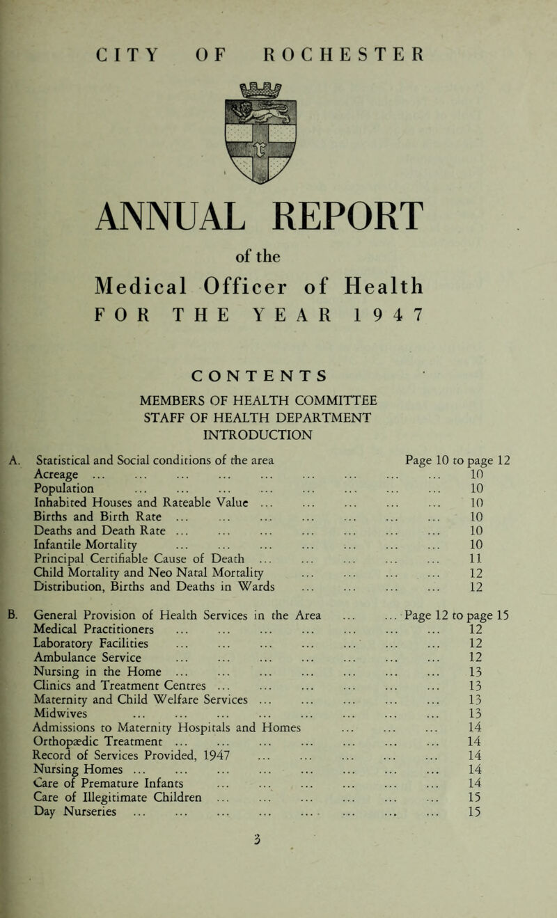 ANNUAL REPORT of the Medical Officer of Health FOR THE YEAR 1947 CONTENTS MEMBERS OF HEALTH COMMITTEE STAFF OF HEALTH DEPARTMENT INTRODUCTION A. Statistical and Social conditions of the area Acreage ... Population Inhabited Houses and Rateable Value ... Births and Birth Rate ... Deaths and Death Rate ... Infantile Mortality Principal Certifiable Cause of Death Child Mortality and Neo Natal Mortality Distribution, Births and Deaths in Wards Page 10 to page 12 10 10 10 10 10 10 11 12 12 B. General Provision of Health Services in the Area Medical Practitioners Laboratory Facilities Ambulance Service Nursing in the Home ... Clinics and Treatment Centres ... Maternity and Child Welfare Services ... Midwives Admissions to Maternity Hospitals and Homes Orthopa?dic Treatment ... Record of Services Provided, 1947 Nursing Homes ... Care of Premature Infants Care of Illegitimate Children ... Day Nurseries ... ... ... ... ... Page 12 to page 15 12 12 12 13 13 13 13 14 14 14 14 14 15 15