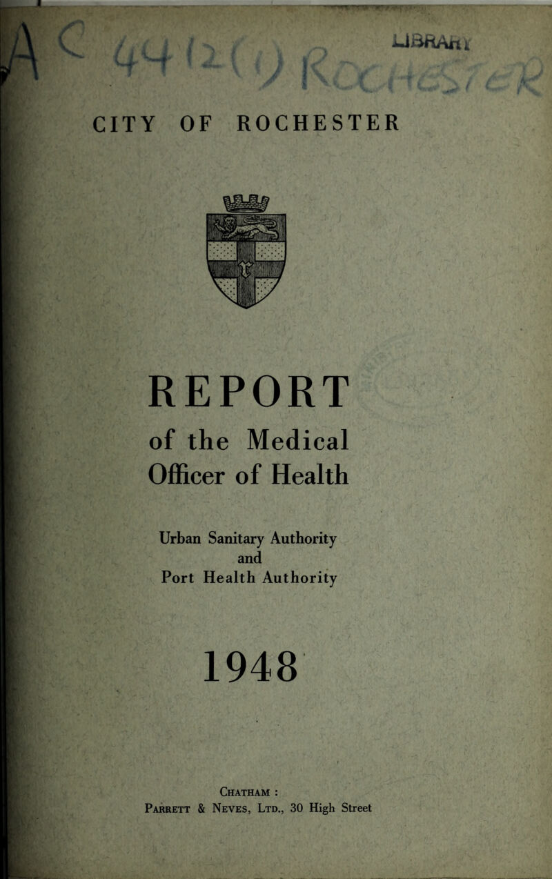 c UBftAtu CITY '•‘••w \ i I V OF ROCHESTER REPORT of the Medical Officer of Health Urban Sanitary Authority and Port Health Authority 1948 Chatham : Parrett & Neves, Ltd., 30 High Street