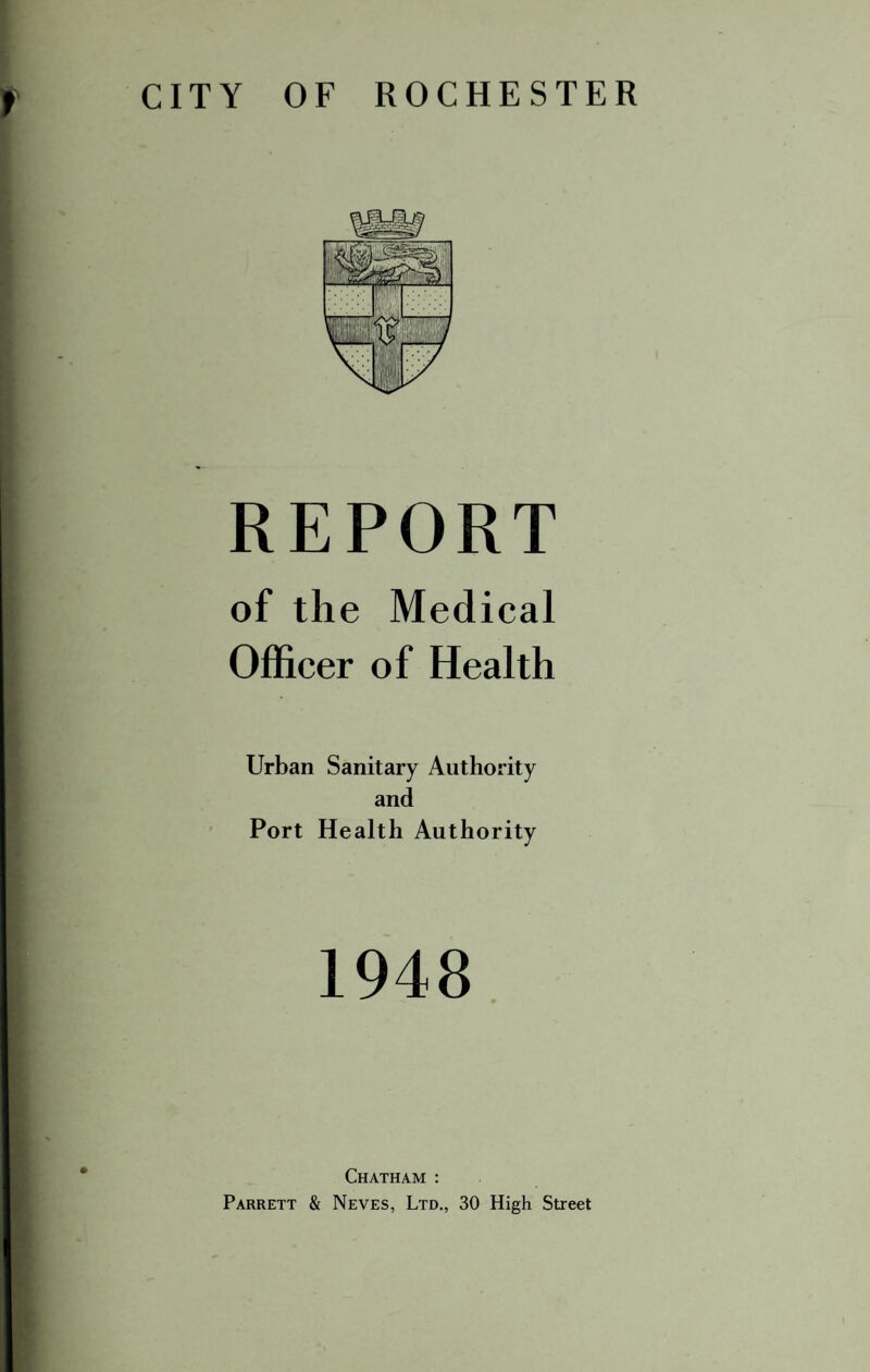 CITY OF ROCHESTER REPORT of the Medical Officer of Health Urban Sanitary Authority and Port Health Authority 1948 Chatham : Parrett & Neves, Ltd., 30 High Street