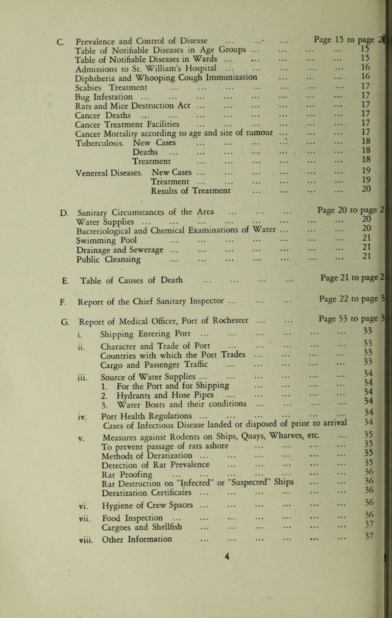 C. Prevalence and Control of Disease .- Table of Notifiable Diseases in Age Groups. Table of Notifiable Diseases in Wards ... Admissions to St. William’s Hospital. Diphtheria and Whooping Cough Immunization Scabies Treatment Bug Infestation ... Rats and Mice Destruction Act. Cancer Deaths Cancer Treatment Facilities Cancer Mortality according to age and site of tumour ... Tuberculosis. New Cases ... ... ••• Deaths Treatment Venereal Diseases. New Cases. . ••• Treatment ... Results of Treatment . Page 15 to page 2\ 15 15 16 16 17 17 17 17 17 17 18 18 18 19 19 20 D. Sanitary Circumstances of the Area Water Supplies ... Bacteriological and Chemical Examinations of Water ... Swimming Pool Drainage and Sewerage ... Public Cleansing . Page 20 to page 2 20 20 21 21 21 E. Table of Causes of Death Page 21 to page 2 F. G. Report of the Chief Sanitary Inspector. Page 22 to page 3 Report of Medical Officer, Port of Rochester ... i. Shipping Entering Port . ii. Character and Trade of Port Countries with which the Port Trades ... Cargo and Passenger Traffic . iii. Source of Water Supplies ... 1. For the Port and for Shipping 2. Hydrants and Hose Pipes . 3. Water Boats and their conditions ... iv. Port Health Regulations. Cases of Infectious Disease landed or disposed Page 33 to page 3 of prior to arrival 33 33 33 33 34 34 34 34 34 34 v. Measures against Rodents on Ships, Quays, Wharves, etc. To prevent passage of rats ashore . Methods of Deratization ... Detection of Rat Prevalence . Rat Proofing . ••• ••• Rat Destruction on Infected” or Suspected” Ships Deratization Certificates ... vi. Hygiene of Crew Spaces. vii. Food Inspection ... Cargoes and Shellfish viii. Other Information . 35 35 35 35 36 36 36 36 36 37 37