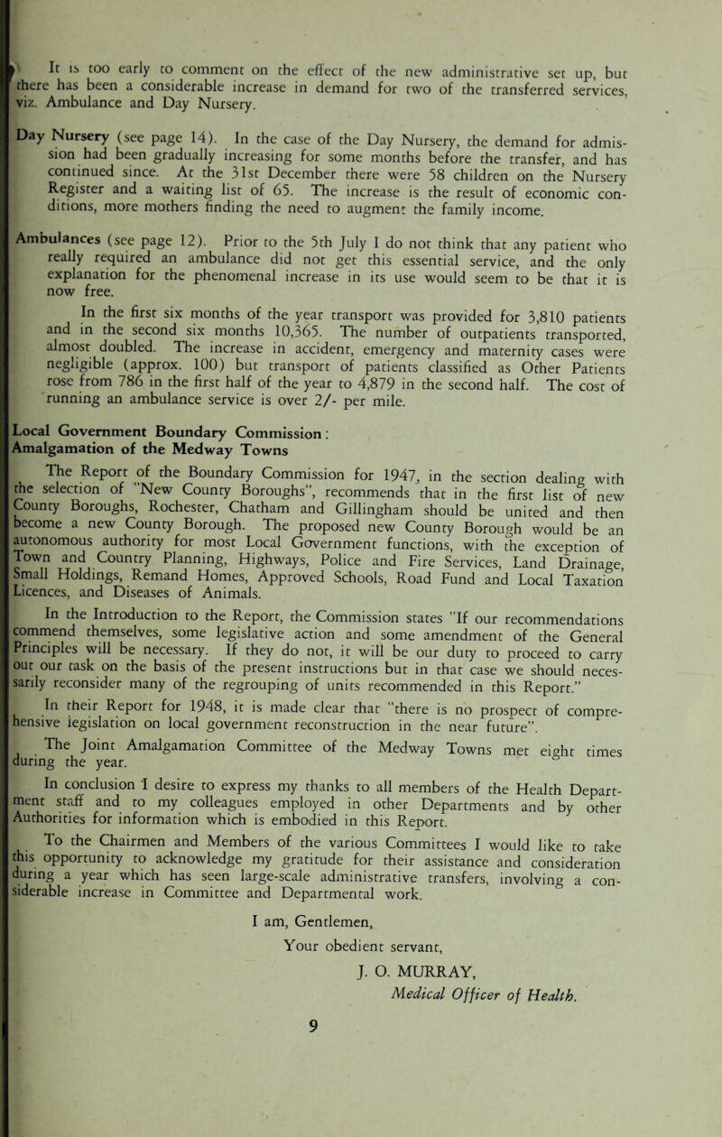 It lb too early to comment on the effect of the new administrative set up, but there has been a considerable increase in demand for two of the transferred services, viz. Ambulance and Day Nursery. Day Nursery (see page 14). In the case of the Day Nursery, the demand for admis¬ sion had been gradually increasing for some months before the transfer, and has continued since. At the 31st December there were 58 children on the Nursery Register and a waiting list of 65. The increase is the result of economic con¬ ditions, more mothers finding the need to augment the family income. Ambulances (see page 12). Prior to the 5th July 1 do not think that any patient who really required an ambulance did not get this essential service, and the only explanation for the phenomenal increase in its use would seem to be that it is now free. In the first six months of the year transport was provided for 3,810 patients and in the second six months 10,365. The number of outpatients transported, almost doubled. The increase in accident, emergency and maternity cases were negligible (approx. 100) but transport of patients classified as Other Patients rose from 786 in the first half of the year to 4,879 in the second half. The cost of running an ambulance service is over 2/- per mile. Local Government Boundary Commission: Amalgamation of the Medway Towns The Report of the Boundary Commission for 1947, in the section dealing with the selection of New County Boroughs’’, recommends that in the first list of new County Boroughs, Rochester, Chatham and Gillingham should be united and then become a new County Borough. The proposed new County Borough would be an autonomous authority for most Local Government functions, with the exception of Town and Country Planning, Highways, Police and Fire Services, Land Drainage Small Holdings, Remand Homes, Approved Schools, Road Fund and Local Taxation Licences, and Diseases of Animals. In the Introduction to the Report, the Commission states If our recommendations commend themselves, some legislative action and some amendment of the General Principles will be necessary. If they do not, it will be our duty to proceed to carry out our task on the basis of the present instructions but in that case we should neces¬ sarily reconsider many of the regrouping of units recommended in this Report.” In their Report for 1948, it is made clear that there is no prospect of compre¬ hensive legislation on local government reconstruction in the near future”. The Joint Amalgamation Committee of the Medway Towns met eight times during the year. In conclusion I desire to express my thanks to all members of the Health Depart¬ ment staff and to my colleagues employed in other Departments and by other Authorities for information which is embodied in this Report. To the Chairmen and Members of the various Committees I would like to take this opportunity to acknowledge my gratitude for their assistance and consideration during a year which has seen large-scale administrative transfers, involving a con¬ siderable increase in Committee and Departmental work. I am, Gentlemen, Your obedient servant, J. O. MURRAY, Medical Officer of Health.