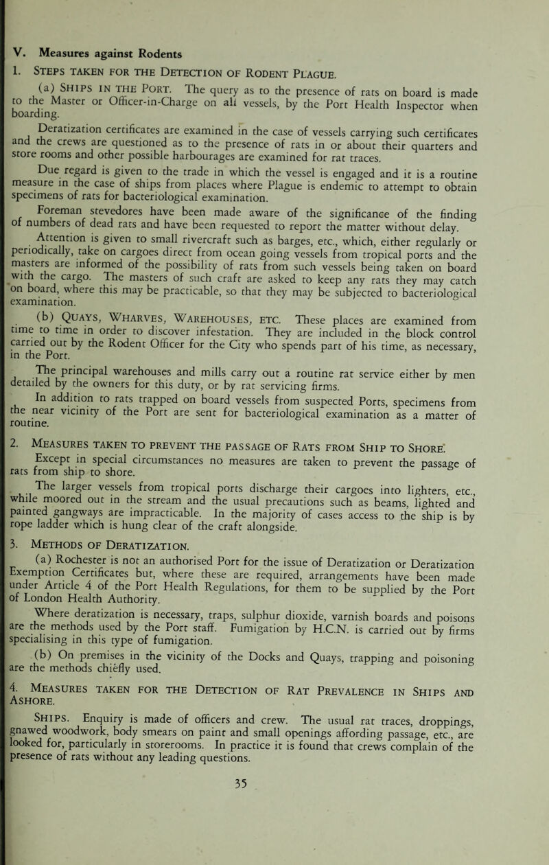 V. Measures against Rodents 1. Steps taken for the Detection of Rodent Plague. (a) Ships in the Port. The query as to the presence of rats on board is made to the Master or Officer-in-Charge on all vessels, by the Port Health Inspector when boarding. Deratization certificates are examined in the case of vessels carrying such certificates and the crews are questioned as to the presence of rats in or about their quarters and store rooms and other possible harbourages are examined for rat traces. Due regard is given to the trade in which the vessel is engaged and it is a routine measure in the case of ships from places where Plague is endemic to attempt to obtain specimens of rats for bacteriological examination. Foreman stevedores have been made aware of the significance of the finding of numbers of dead rats and have been requested to report the matter without delay. • ‘^ttent:*on 's S‘ven to small rivercraft such as barges, etc., which, either regularly or periodically, take on cargoes direct from ocean going vessels from tropical ports and the masters are informed of the possibility of rats from such vessels being taken on board with the cargo. The masters of such craft are asked to keep any rats they may catch on board, where this may be practicable, so that they may be subjected to bacteriological examination. (b) Quays, Wharves, Warehouses, etc. These places are examined from time to time in order to discover infestation. They are included in the block control carried out by the Rodent Officer for the City who spends part of his time, as necessary in the Port. The principal warehouses and mills carry out a routine rat service either by men detailed by the owners for this duty, or by rat servicing firms. In addition to rats trapped on board vessels from suspected Ports, specimens from the near vicinity of the Port are sent for bacteriological examination as a matter of routine. 2. Measures taken to prevent the passage of Rats from Ship to Shore. Except in special circumstances no measures are taken to prevent the passage of rats from ship to shore. . The larger vessels from tropical ports discharge their cargoes into lighters, etc., while moored out in the stream and the usual precautions such as beams, lighted and painted gangways are impracticable. In the majority of cases access to the ship is by rope ladder which is hung clear of the craft alongside. 3. Methods of Deratization. (a) Rochester is not an authorised Port for the issue of Deratization or Deratization Exemption Certificates but, where these are required, arrangements have been made under Article 4 of the Port Health Regulations, for them to be supplied by the Port of London Health Authority. Where deratization is necessary, traps, sulphur dioxide, varnish boards and poisons are the methods used by the Port staff. Fumigation by H.C.N. is carried out by firms specialising in this type of fumigation. (b) On premises in the vicinity of the Docks and Quays, trapping and poisoning are the methods chiefly used. 4. Measures taken for the Detection of Rat Prevalence in Ships and Ashore. Ships. Enquiry is made of officers and crew. The usual rat traces, droppings, gnawed woodwork, body smears on paint and small openings affording passage, etc., are looked for, particularly in storerooms. In practice it is found that crews complain of the presence of rats without any leading questions.