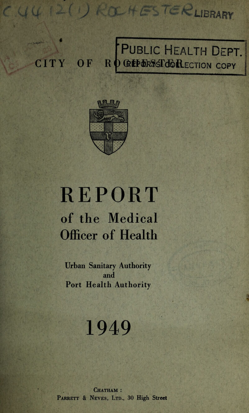 4 ; — ( J X ff & S >C. Ac LIBRARY fPublic Health Dept. CITY OF R j)CfeB’feSa’doRECTiON copy REPORT of the Medical Officer of Health Urban Sanitary Authority and Port Health Authority 1949 Chatham : Parrett & Neves, Ltd., 30 High Street