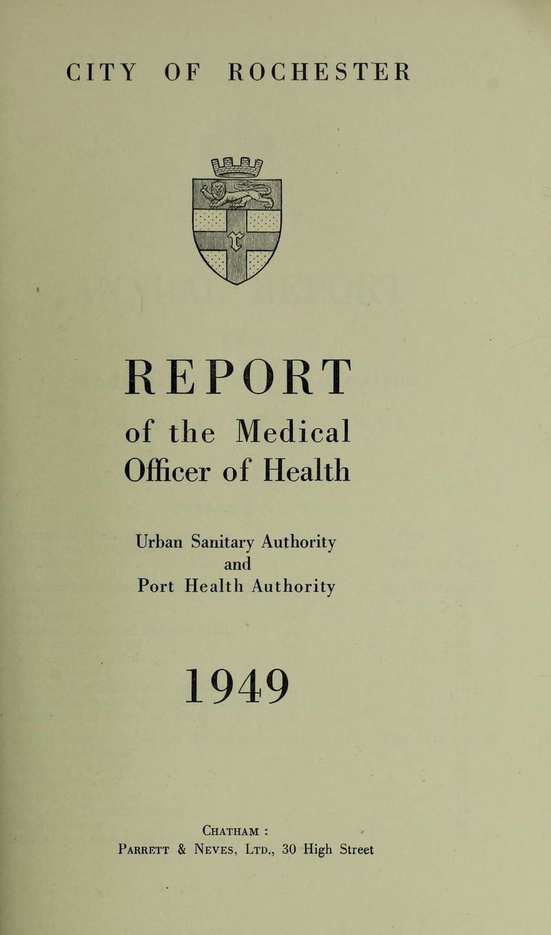 CITY OF ROCHESTER I REPORT of the Medical Officer of Health Urban Sanitary Authority and Port Health Authority 1949 Chatham : Parrett & Neves, Ltd., 30 High Street