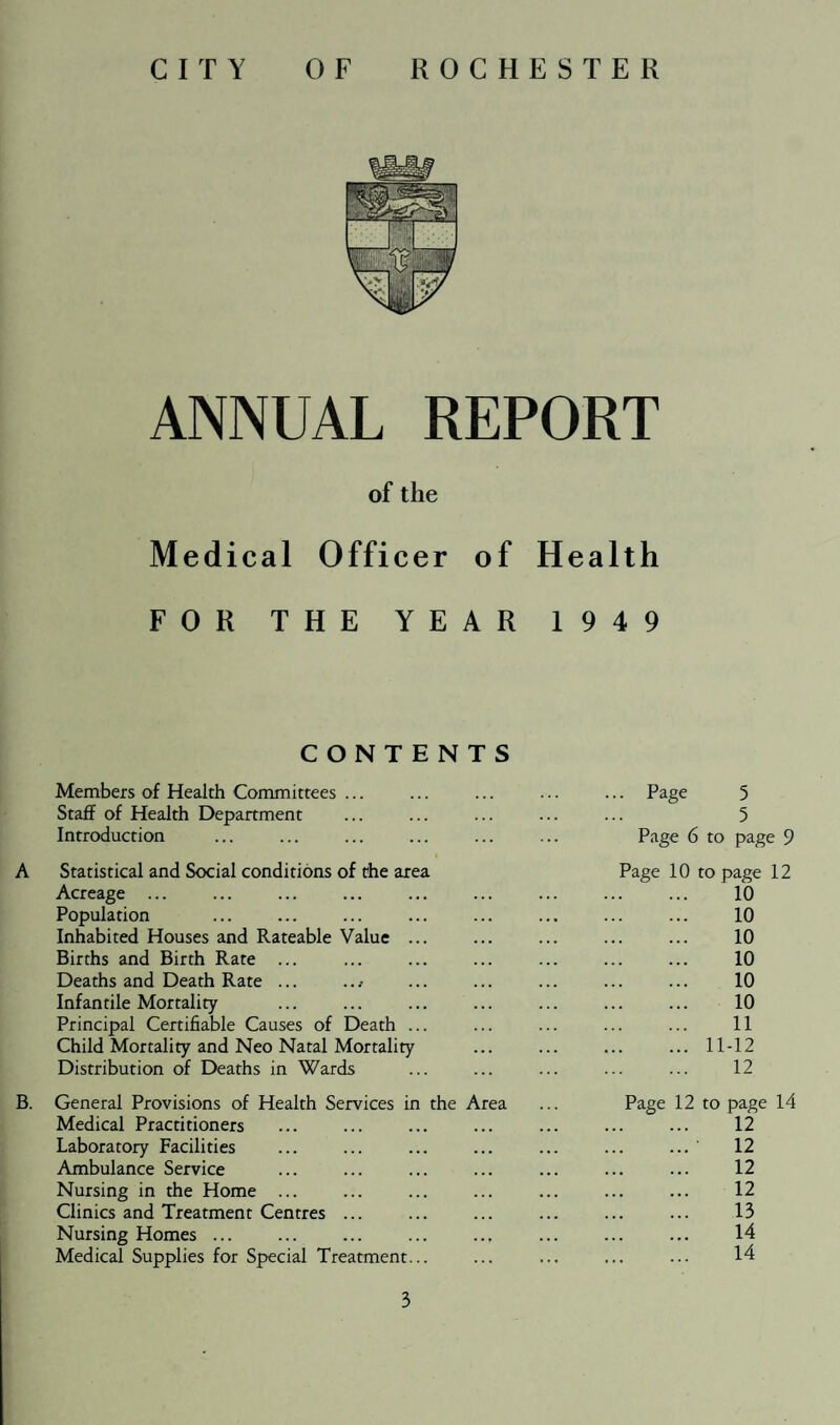 ANNUAL REPORT of the Medical Officer of Health FOR THE YEAR 1949 CONTENTS Members of Health Committees ... Staff of Health Department Introduction A Statistical and Social conditions of the area Acreage ... Population Inhabited Houses and Rateable Value ... Births and Birth Rate ... Deaths and Death Rate ... .. / Infantile Mortality Principal Certifiable Causes of Death ... Child Mortality and Neo Natal Mortality Distribution of Deaths in Wards B. General Provisions of Health Services in the Area Medical Practitioners Laboratory Facilities Ambulance Service Nursing in the Home ... Clinics and Treatment Centres ... Nursing Homes ... Medical Supplies for Special Treatment... 3 . Page 5 5 Page 6 to page 9 Page 10 to page 12 10 10 10 10 10 10 11 ... 11-12 12 Page 12 to page 14 12 12 12 12 13 14 14