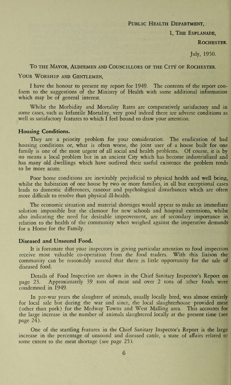Public Health Department, 1, The Esplanade, Rochester. July, 1950. To the Mayor, Aldermen and Councillors of the City of Rochester. Your Worship and Gentlemen, I have the honour to present my report for 1949. The contents of the report con¬ form to the suggestions of the Ministry of Health with some additional information which may be of general interest. Whilst the Morbidity and Mortality Rates are comparatively satisfactory and in some cases, such as Infantile Mortality, very good indeed there are adverse conditions as well as satisfactory features to which I feel bound to draw your attention. Housing Conditions. They are a priority problem for your consideration. The eradication of bad housing conditions or, what is often worse, the joint user of a house built for one family is one of the most urgent of all social and health problems. Of course, it is by no means a local problem but in an ancient City which has become industrialized and has many old dwellings which have outlived their useful existence the problem tends to be more acute. Poor home conditions are inevitably prejudicial to physical health and well being, whilst the habitation of one house by two or more families, in all but exceptional cases leads to domestic differences, rancour and psychological disturbances which are often more difficult to resolve than physical ill-health. The economic situation and material shortages would appear to make an immediate solution impossible but the clamour for new schools and hospital extensions, whilst also indicating the need for desirable improvement, are of secondary importance in relation to the health of the community when weighed against the imperative demands for a Home for the Family. Diseased and Unsound Food. It is fortunate that your inspectors in giving particular attention to food inspection receive most valuable co-operation from the food traders. With this liaison the community can be reasonably assured that there is little opportunity for the sale of diseased food. Details of Food Inspection are shown in the Chief Sanitary Inspector’s Report on page 23. Approximately 39 tons of meat and over 2 tons of other foods were condemned in 1949. In pre-war years the slaughter of animals, usually locally bred, was almost entirely for local sale but during the war and since, the local slaughterhouse provided meat (other than pork) for the Medway Towns and West Mailing area. This accounts for the large increase in the number of animals slaughtered locally at the present time (see page 24). One of the startling features in the Chief Sanitary Inspector’s Report is the large increase in the percentage of unsound and diseased cattle, a state of affairs related to some extent to the meat shortage (see page 251.