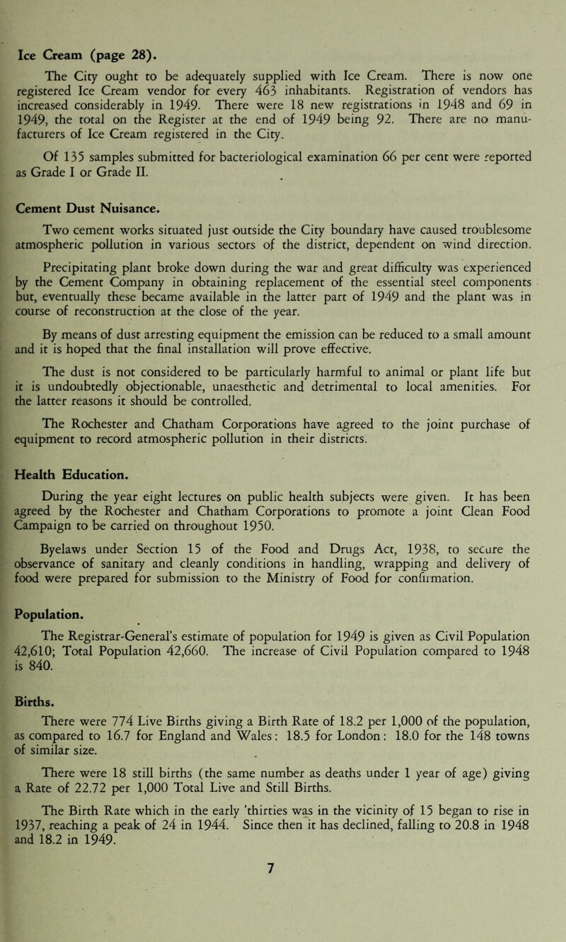 Ice Cream (page 28). The City ought to be adequately supplied with Ice Cream. There is now one registered Ice Cream vendor for every 463 inhabitants. Registration of vendors has increased considerably in 1949- There were 18 new registrations in 1948 and 69 in 1949, the total on the Register at the end of 1949 being 92. There are no manu¬ facturers of Ice Cream registered in the City. Of 135 samples submitted for bacteriological examination 66 per cent were reported as Grade I or Grade II. Cement Dust Nuisance. Two cement works situated just outside the City boundary have caused troublesome atmospheric pollution in various sectors of the district, dependent on wind direction. Precipitating plant broke down during the war and great difficulty was experienced by the Cement Company in obtaining replacement of the essential steel components but, eventually these became available in the latter part of 1949 and the plant was in course of reconstruction at the close of the year. By means of dust arresting equipment the emission can be reduced to a small amount and it is hoped that the final installation will prove effective. The dust is not considered to be particularly harmful to animal or plant life but it is undoubtedly objectionable, unaesthetic and detrimental to local amenities. For the latter reasons it should be controlled. The Rochester and Chatham Corporations have agreed to the joint purchase of equipment to record atmospheric pollution in their districts. Health Education. During the year eight lectures on public health subjects were given. It has been agreed by the Rochester and Chatham Corporations to promote a joint Clean Food Campaign to be carried on throughout 1950. Byelaws under Section 15 of the Food and Drugs Act, 1938, to secure the observance of sanitary and cleanly conditions in handling, wrapping and delivery of food were prepared for submission to the Ministry of Food for confirmation. Population. The Registrar-General’s estimate of population for 1949 is given as Civil Population 42,610; Total Population 42,660. The increase of Civil Population compared to 1948 is 840. Births. There were 774 Live Births giving a Birth Rate of 18.2 per 1,000 of the population, as compared to 16.7 for England and Wales: 18.5 for London: 18.0 for the 148 towns of similar size. There were 18 still births (the same number as deaths under 1 year of age) giving a Rate of 22.72 per 1,000 Total Live and Still Births. The Birth Rate which in the early ’thirties was in the vicinity of 15 began to rise in 1937, reaching a peak of 24 in 1944. Since then it has declined, falling to 20.8 in 1948 and 18.2 in 1949.