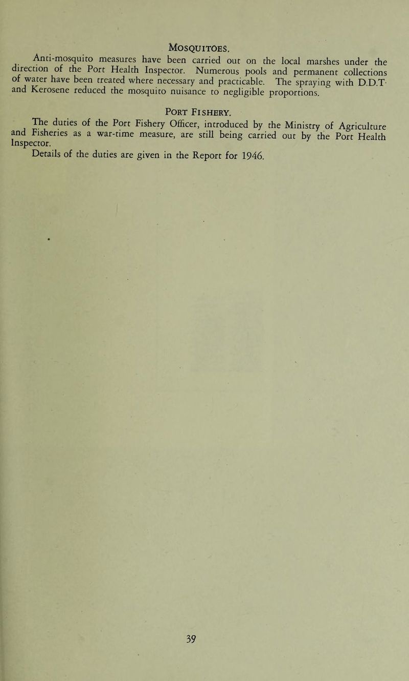 Mosquitoes. Anti-mosquito measures have been carried out on the local marshes under the direction of the Port Health Inspector. Numerous pools and permanent collections of water have been treated where necessary and practicable. The spraying with D.D.T and Kerosene reduced the mosquito nuisance to negligible proportions. Port Fishery. The duties of the Port Fishery Officer, introduced by the Ministry of Agriculture and Fisheries as a war-time measure, are still being carried out by the Port Health Inspector. Details of the duties are given in the Report for 1946.