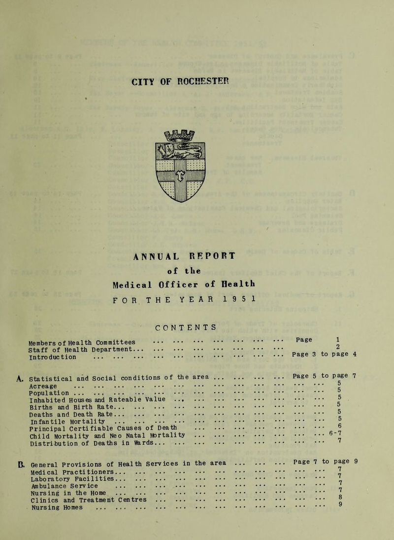 ANNUAL REPORT of the Medical Officer of Health FOR THE YEAR 1951 CONTENTS Members of Health Committees Staff of Health Department, introduction . Page 1 2 Page 3 to page 4 A. Statistical and Social conditions of the area. Page 5 to page 7 Acreage . Population. ® Inhabited Houses and Rateable Value . ° Births and Birth Rate. ^ Deaths and Death Rate. ^ Infantile Mortality . “ Principal Certifiable Causes of Death . ° Child Mortality and Neo Natal Mortality .$-1 Distribution of Deaths in Wards. ' R. General Provisions of Health Services in the area . Page 7 to page 9 Medical Practitioners. 1 Laboratory Facilities. Ambulance Service . ‘ Nursing in the Home . Clinics and Treatment Centres . Nursing Homes .