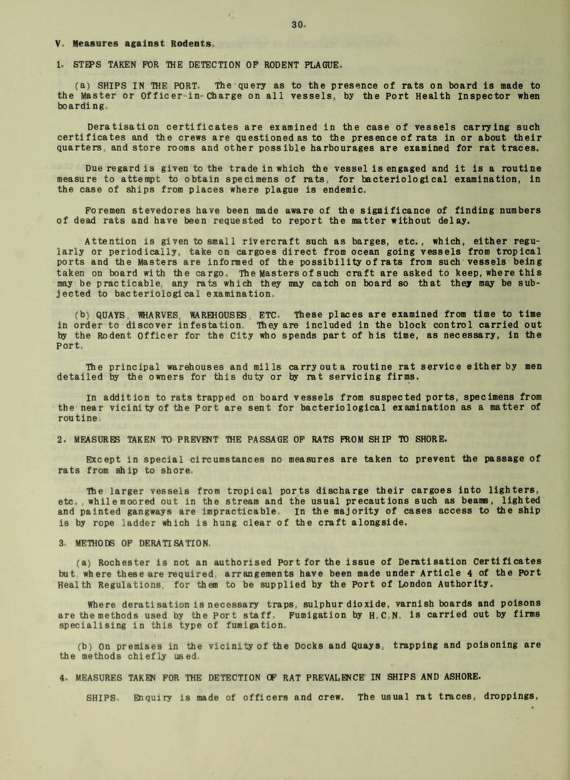 V. Measures against Rodents. 1. STEPS TAKEN FOR THE DETECTION OF RODENT PLAGUE- (a) SHIPS IN THE PORT- The query as to the presence of rats on board Is made to the Master or Of flcer in-Charge on all vessels., by the Port Health Inspector when boarding, Deratlsation certificates are examined in the case of vessels carrying such certificates and the crews are questioned as to the presence of rats in or about their quarters and store rooms and other possible harbourages are examined for rat traces. Due regard is given to the trade in which the vessel is engaged and it is a routine measure to attempt to obtain specimens of rats, for bacteriological examination, in the case of ships from places where plague is endemic. Foremen stevedores have been made aware of the significance of finding numbers of dead rats and have been requested to report the matter without delay. Attention is given to small rivercraft such as barges, etc., which, either regu¬ larly or periodically, take on cargoes direct from ocean going vessels from tropical ports and the Masters are informed of the possibility of rats from such vessels being taken on board with the cargo. The Masters of such craft are asked to keep, where this may be practicable, any rats which they may catch on board so that they may be sub¬ jected to bacteriological examination. (b) QUAYS WHARVES WAREHOUSES ETC. These places are examined from time to time in order to discover infestation They are included in the block control carried out by the Rodent Officer for the City who spends part of his time, as necessary, in the Port. The principal warehouses and mills carry out a routine rat service either by men detailed by the owners for this duty or by rat servicing firms. In addition to rats trapped on board vessels from suspected ports, specimens from the near vicinity of the Port are sent for bacteriological examination as a matter of routine 2. MEASURES TAKEN TO PREVENT THE PASSAGE OF RATS FROM SH IP TO SHORE. Except in special circumstances no measures are taken to prevent the passage of rats from ship to shore The larger vessels from tropical ports discharge their cargoes into lighters, etc. , while moored out in the stream and the usual precautions such as beams, lighted and painted gangways are impracticable In the majority of cases access to the ship is by rope ladder which is hung clear of the craft alongside. 3- METHODS OF DERATI SATION (a) Rochester is not an authorised Port for the issue of Deratlsation Certificates but where these are required arrangements have been made under Article 4 of the Port Health Regulations for them to be supplied by the Port of London Authority. Where deratisatlon is necessary traps, sulphur dioxide, varnish boards and poisons are the methods used by the Port staff. Fumigation by H.C N. is carried out by firms specialising in this type of fumigation. (b) On premises in the vicinity of the Docks and Quays trapping and poisoning are the methods chiefly used. 4. MEASURES TAKEN FOR THE DETECTION CF RAT PREVALENCE IN SHIPS AND ASHORE. SHIPS- Enquiry is made of officers and crew. The usual rat traces, droppings,
