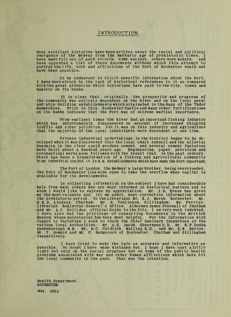 INTRODUCTION Many excellent histories have been written about the racial and political emergence of the Medway from the barbaric age of prehistoric times. I have made full use of such records, some ancient, others more modern; and have appended a list of these documents without which this attempt to portray the 1 ifework and afflictions of the Port of Rochester would not have been possible. in my endeavour to elicit specific information about the Port, I have been struck by the lack of historical references to it as compared with the great attention which historians have paid to the City, towns and hamlets on its banks. It is clear that, originally, the prosperity and progress of the community was entirely dependent on the River and on the local naval and ship-building establishments which originated in the days of the Tudor monarchies. Prior to this, Rochester Castle and many other fortifications on its banks indicate that the Port was of extreme martial importance. From earliest times the River had an important fishing industry which has, unfortunately, disappeared on account of increased shipping traffic.and river pollution but it was on this industry and agriculture that the majority of the local inhabitants were dependent at one time. Private industrial undertakings in the district began to be de¬ veloped when it was discovered that the local chalk subsoil and the alluvial deposits in the river could produce cement, and several cement factories were built about a hundred years ago Engineering, paper, petroleum and aeronautical works soon followed with the result that, in the past century, there has been a transformation of a fishing and agricultural community to an industrial on^but it is H.M, Establishments which have made the Port important. The Port of London, the Medway's large brother, being overcrowded, the Port of Rochester lies wide open to take the overflow when capital is available for its developments In collecting information on the subject I have had considerable help from many others who are more informed on historical matters and to whom I would like to express my appreciation. Mr. J.H. Evans has given me the most valuable and, let me admit, most corrective information about the prehistoric period. To the Librarians Mr, R.J. Marsh, Rochester: Mr. G S. D, Lindsay, Chatham: Mr, N. Tomlinson, Gillingham: Mr. Ferrier, librarian, Registrar General5s office; Aldermen James Presnail of Chatham and Mr, A C, Holliday, of ficial Guide to the City, I am very much indebted. I have also had the privilege of consulting documents in the British Museum, whose secretariat has been most helpful. For the information with regard to factories I wish to thank the Chief Sanitary inspectors of the various local Authorities*- Mr D E. Jacob, Sheerness U. D.., Mr. W. F. Dodds* Queenborough M, B. , Mr. H C. Coldrick, Mailing R.D., and Mr. E.W. Barton, Mr. T. Howard and Mr F, Hedgecock of Rochester, Chatham and Gillingham respectively. I have tried to make the tale as accurate and informative as possible. No doubt I have made mistakes but, I hope I have cast a little light not only on the social progress but on some of the public health problems associated with war and other human afflictions which have hit the.local community in the past. That was the intention. Health Department, ROCHESTER May, 1952