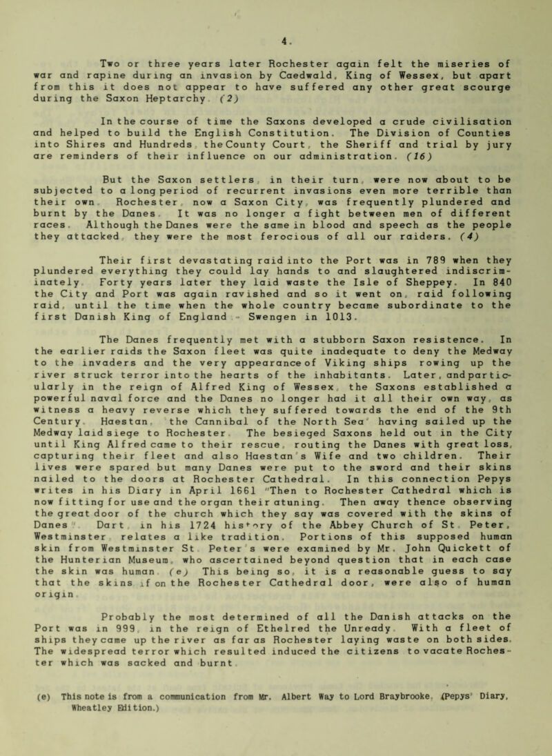 Two or three years later Rochester again felt the miseries of war and rapine during an invasion by Caedwald, King of Wessex, but apart from this it does not appear to have suffered any other great scourge during the Saxon Heptarchy (2) In the course of time the Saxons developed a crude civilisation and helped to build the English Constitution. The Division of Counties into Shires and Hundreds theCounty Court, the Sheriff and trial by jury are reminders of their influence on our administration. (16) But the Saxon settlers, in their turn were now about to be subjected to a long period of recurrent invasions even more terrible than their own Rochester, now a Saxon City, was frequently plundered and burnt by the Danes It was no longer a fight between men of different races. Although the Danes were the same in blood and speech as the people they attacked they were the most ferocious of all our raiders. (4) Their first devastating raid into the Port was in 789 when they plundered everything they could lay hands to and slaughtered indiscrim¬ inately Forty years later they laid waste the Isle of Sheppey. In 840 the City and Port was again ravished and so it went on, raid following raid, until the time when the whole country became subordinate to the first Danish King of England - Swengen in 1013. The Danes frequently met with a stubborn Saxon resistence. In the earlier raids the Saxon fleet was quite inadequate to deny the Medway to the invaders and the very appearance of Viking ships rowing up the river struck terror into the hearts of the inhabitants. Later , and par tic- ularly in the reign of Alfred King of Wessex, the Saxons established a powerful naval force and the Danes no longer had it all their own way, as witness a heavy reverse which they suffered towards the end of the 9th Century Haestan. the Cannibal of the North Sea* having sailed up the Medway laid siege to Rochester The besieged Saxons held out in the City until King Alfred came to their rescue, routing the Danes with great loss, capturing their fleet and also Haestan s Wife and two children. Their lives were spared but many Danes were put to the sword and their skins nailed to the doors at Rochester Cathedral. In this connection Pepys writes in his Diary in April 1661 Then to Rochester Cathedral which is now fitting for use and the organ their atuning. Then away thence observing the great door of the church which they say was covered with the skins of Danes Dart in his 1724 history of the Abbey Church of St Peter, Westminster relates a like tradition. Portions of this supposed human skin from Westminster St Peter s were examined by Mr. John Quickett of the Hunterian Museum, who ascertained beyond question that in each case the skin was human (e) This being so, it is a reasonable guess to say that the skins if on the Rochester Cathedral door, were also of human origin. Probably the most determined of all the Danish attacks on the Port was in 999. in the reign of Ethelred the Unready With a fleet of ships theycame up the river as far as Rochester laying waste on both sides. The widespread terror which resulted induced the citizens to vacate Roches¬ ter which was sacked and burnt (e) This note is from a communication from Mr. Albert Way to Lord Braybrooke. fPepys' Diary, Wheatley Edition.)