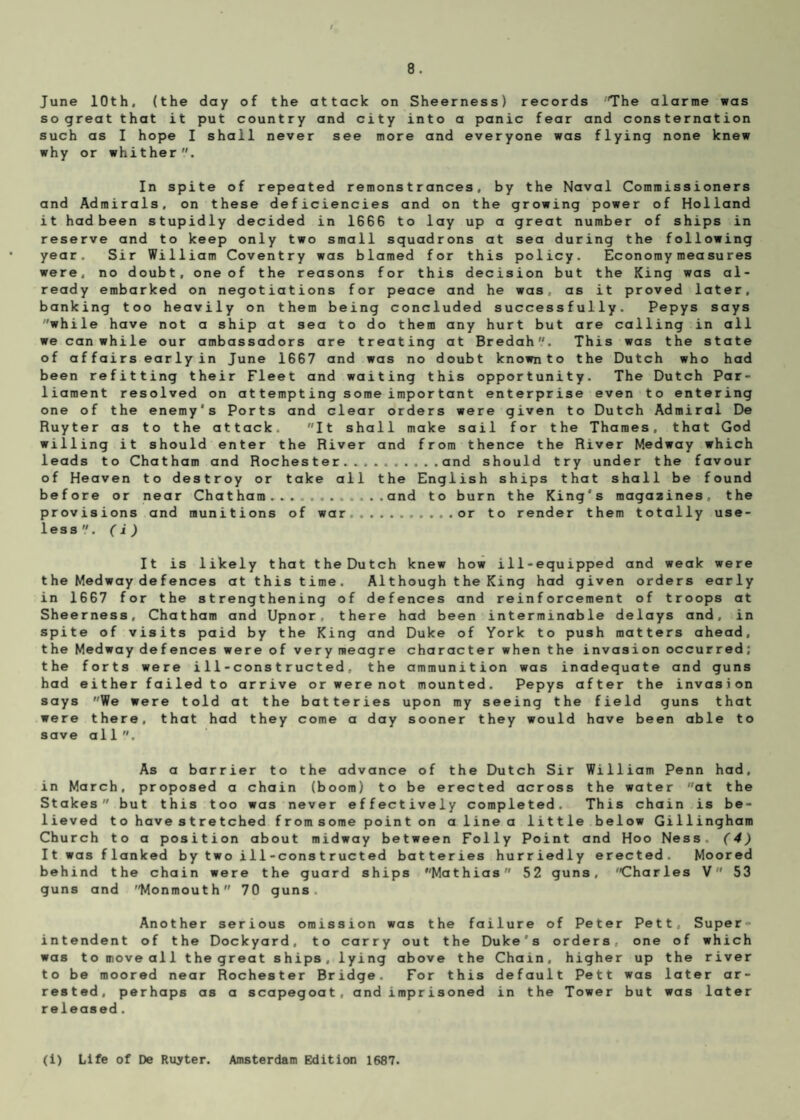 June 10th. (the day of the attack on Sheerness) records The alarme was so great that it put country and city into a panic fear and consternation such as I hope I shall never see more and everyone was flying none knew why or whither. In spite of repeated remonstrances, by the Naval Commissioners and Admirals, on these deficiencies and on the growing power of Holland it had been stupidly decided in 1GG6 to lay up a great number of ships in reserve and to keep only two small squadrons at sea during the following year. Sir William Coventry was blamed for this policy. Economymeasures were, no doubt, one of the reasons for this decision but the King was al¬ ready embarked on negotiations for peace and he was. as it proved later, banking too heavily on them being concluded successfully. Pepys says while have not a ship at sea to do them any hurt but are calling in all we can while our ambassadors are treating at Bredah. This was the state of affairs earlyin June 16G7 and was no doubt known to the Dutch who had been refitting their Fleet and waiting this opportunity. The Dutch Par¬ liament resolved on attempting some important enterprise even to entering one of the enemy's Ports and clear orders were given to Dutch Admiral De Ruyter as to the attack. It shall make sail for the Thames, that God willing it should enter the River and from thence the River Medway which leads to Chatham and Rochester.and should try under the favour of Heaven to destroy or take all the English ships that shall be found before or near Chatham.....and to burn the King's magazines, the provisions and munitions of war.or to render them totally use¬ less','. ( i ) It is likely that the Dutch knew how ill-equipped and weak were t he Medway de f ences at this time. Although the King had given orders early in 1667 for the strengthening of defences and reinforcement of troops at Sheerness, Chatham and Upnor. there had been interminable delays and, in spite of visits paid by the King and Duke of York to push matters ahead, the Medway defences were of very meagre character when the invasion occurred; the forts were i11-construeted, the ammunition was inadequate and guns had either failed to arrive or were not mounted. Pepys after the invasion says We were told at the batteries upon my seeing the field guns that were there, that had they come a day sooner they would have been able to save all. As a barrier to the advance of the Dutch Sir William Penn had, in March, proposed a chain (boom) to be erected across the water at the Stakes but this too was never effectively completed. This chain is be¬ lieved to have stretched fromsome point on a line a little below Gillingham Church to a position about midway between Folly Point and Hoo Ness. (4) It was flanked by two i11-constructed batteries hurriedly erected. Moored behind the chain were the guard ships Mathias 52 guns, Charles V 53 guns and Monmouth 70 guns Another serious omission was the failure of Peter Pett, Super¬ intendent of the Dockyard, to carry out the Duke's orders, one of which was to move all the great ships, lying above the Chain, higher up the river to be moored near Rochester Bridge. For this default Pett was later ar¬ rested, perhaps as a scapegoat, and imprisoned in the Tower but was later released. (i) Life of De Rutter. Amsterdam Edition 1687.