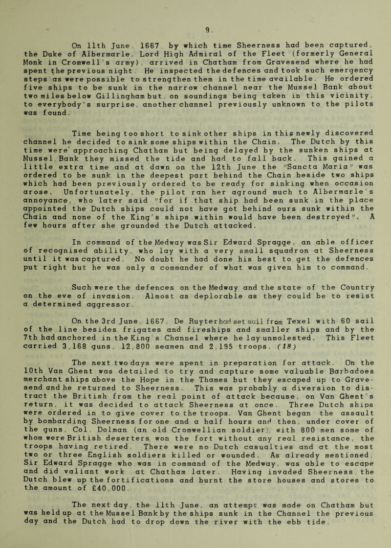 On 11th June, 1667 by which time Sheerness had been captured, the Duke of Albermarle, Lord High Admiral of the Fleet (formerly General Monk in Cromwell's army), arrived in Chatham from Gravesend where he had spent the previous night He inspected the defences and took such emergency steps as were possible t o s t reng then t hem in t he t ime aval lab le . He ordered five ships to be sunk in the narrow channel near the Mussel Bank about two mi lesbelow Gi11ingham bu t , on soundings being taken in this vicinity, to everybody's surprise,, another channel previously unknown to the pilots was found. Time being tooshort tosinkother ships in this newly discovered channel he decided to s ink some shipswi t hin the Chain. The Dutch by this time were approaching Chatham but being delayed by the sunken ships at Mussel Bank they missed the tide and had to fall back. This gained a little extra time and at dawn on the 12th June the Sancta Maria' was ordered to be sunk in the deepest part behind the Chain beside two ships which had been previously ordered to be ready for sinking when occasion arose. Unfortunately, the pilot ran her aground much to Albermarle s annoyance, who later said for if that ship had been sunk in the place appointed the Dutch ships could not have got behind ours sunk within the Chain and none of the King's ships within would have been destroyed. A few hours after she grounded the Dutch attacked. In command of the Medway was Sir Edward Spragge, an able officer of recognised ability, who lay with a very small sguadron at Sheerness until it was captured. No doubt he had done his best to get the defences put right but he was only a commander of what was given him to command. Such were the defences on the Medway and the state of the Country on the eve of invasion. Almost as deplorable as they could be to resist a determined aggressor On the 3rd June, 1667, De Ruyter had set sail from Texel with 60 sail of the line besides frigates and fireships and smaller ships and by the 7th had anchored in the King's Channel where he lay unmolested, This Fleet carried 3,168 guns, 12,800 seamen and 2,195 troops. (18) The next two days were spent in preparation for attack. On the 10th Van Ghent was detailed to try and capture some valuable Barbadoes merchant ships above the Hope in the Thames but they escaped up to Grave¬ send and he returned to Sheerness This was probably a diversion to dis¬ tract the British from the real point of attack because, on Van Ghent's return, it was decided to attack Sheerness at once. Three Dutch ships were ordered in to give cover to the troops Van Ghent began the assault by bombarding Sheerness for one and a half hours and then, under cover of the guns. Col Dolman (an old Cromwellian soldier) with 800 men some of whom were British deserters, won the fort without any real resistance, the troops having retired There were no Dutch casualties and at the most two or three English soldiers killed or wounded. As already mentioned. Sir Edward Spragge who was in command of the Medway, was able to escape and did valiant work at Chatham later. Having invaded Sheerness, the Dutch blew up the fortifications and burnt the store houses and stores to the amount of £40,000 The next day, the 11th June, an attempt was made on Chatham but was held up at the Mussel Bank by the ships sunk in the Channel the previous day and the Dutch had to drop down the river with the ebb tide