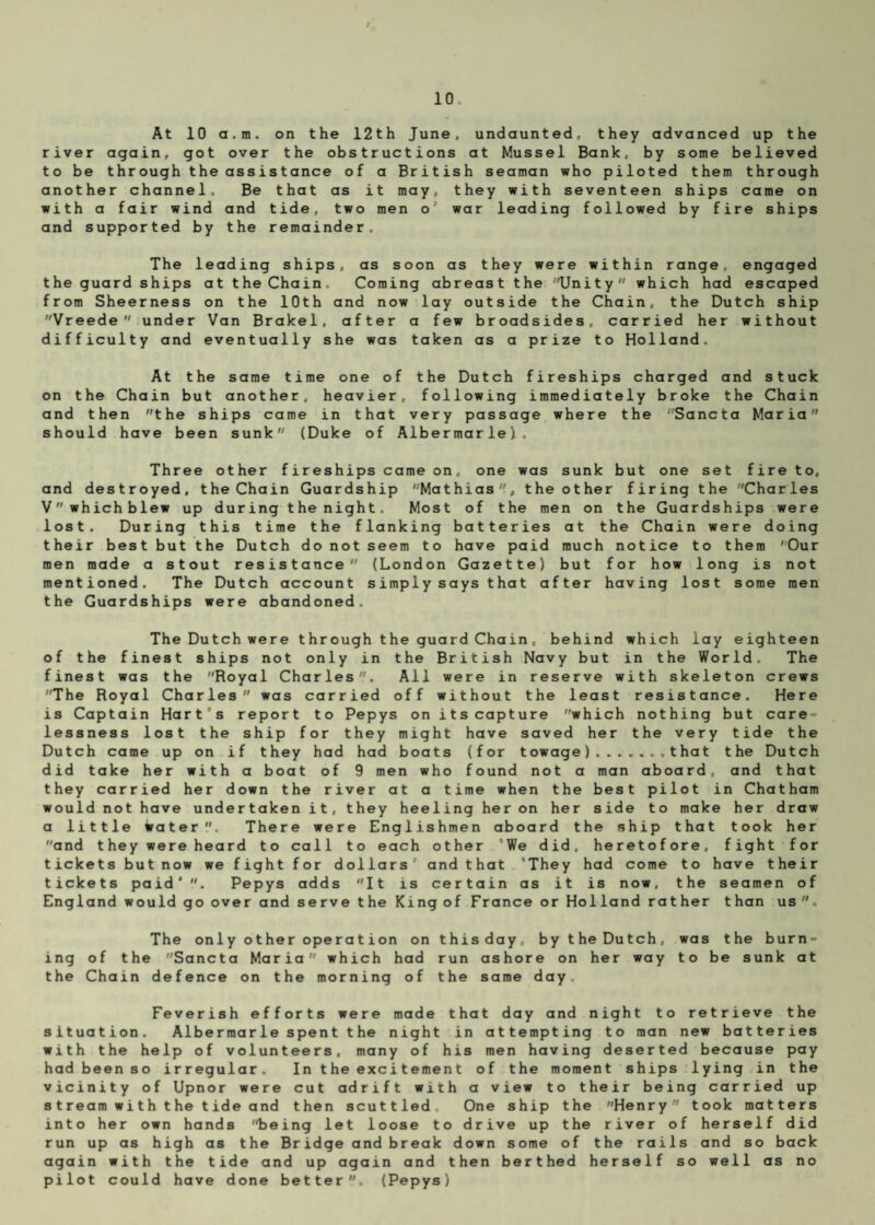 At 10 a.m. on the 12th June, undaunted, they advanced up the river again, got over the obstructions at Mussel Bank, by some believed to be through the assistance of a British seaman who piloted them through another channel. Be that as it may, they with seventeen ships came on with a fair wind and tide, two men o war leading followed by fire ships and supported by the remainder. The leading ships, as soon as they were within range, engaged the guard ships at the Chain. Coming abreast the Unity which had escaped from Sheerness on the 10th and now lay outside the Chain, the Dutch ship Vreede under Van Brakel, after a few broadsides, carried her without difficulty and eventually she was taken as a prize to Holland. At the same time one of the Dutch fireships charged and stuck on the Chain but another, heavier, following immediately broke the Chain and then the ships came in that very passage where the Sancta Maria should have been sunk (Duke of Albermarle). Three other fireships came on, one was sunk but one set fire to, and destroyed, the Chain Guardship '■Mathias ', the other firing the Charles Vwhichblew up during the night. Most of the men on the Guardships were lost. During this time the flanking batteries at the Chain were doing their best but the Dutch do not seem to have paid much notice to them Our men made a stout resistance (London Gazette) but for how long is not mentioned. The Dutch account simply says that after having lost some men the Guardships were abandoned. The Dutch were through the guard Chain, behind which lay eighteen of the finest ships not only in the British Navy but in the World. The finest was the Royal Charles. All were in reserve with skeleton crews The Royal Charles was carried off without the least resistance. Here is Captain Hart's report to Pepys on its capture which nothing but care¬ lessness lost the ship for they might have saved her the very tide the Dutch came up on if they had had boats (for towage).that the Dutch did take her with a boat of 9 men who found not a man aboard, and that they carried her down the river at a time when the best pilot in Chatham would not have undertaken it, they heeling her on her side to make her draw a little water. There were Englishmen aboard the ship that took her and they were heard to call to each other We did. heretofore, fight for tickets but now we fight for dollars’ and that ’They had come to have their tickets paid'. Pepys adds It is certain as it is now, the seamen of England would go over and serve the King of France or Holland rather than us The only other ope ra t ion onthisday, by the Dutch, was the burn¬ ing of the Sancta Maria which had run ashore on her way to be sunk at the Chain defence on the morning of the same day. Feverish efforts were made that day and night to retrieve the situation. Albermarle spent t he night in attempting to man new batteries with the help of volunteers, many of his men having deserted because pay had been so irregular. In the excitement of the moment ships lying in the vicinity of Upnor were cut adrift with a view to their being carried up stream with the tide and then scuttled. One ship the Henry took matters into her own hands being let loose to drive up the river of herself did run up as high as the Bridge and break down some of the rails and so back again with the tide and up again and then berthed herself so well as no pilot could have done better. (Pepys)